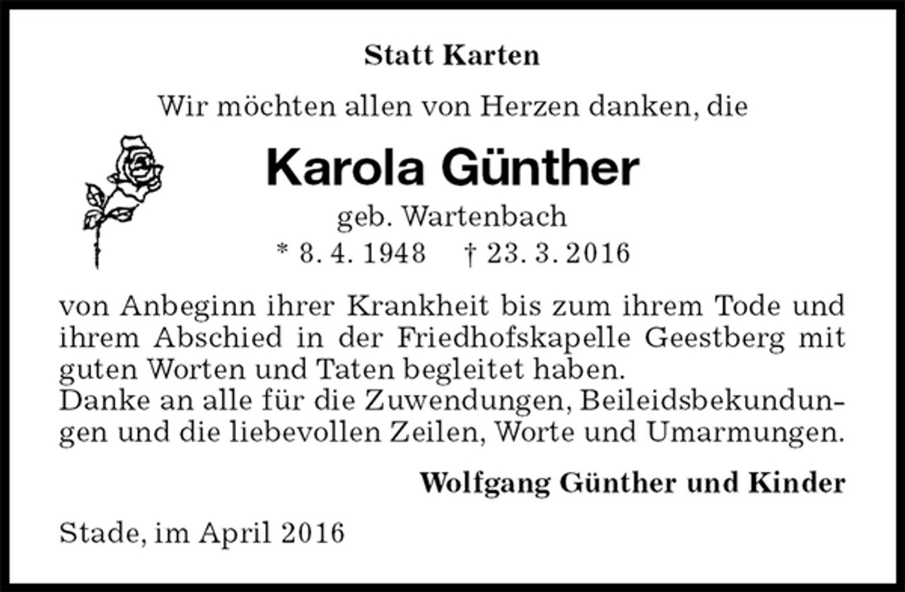<p>Statt Karten<br />Wir möchten allen von Herzen danken, die<br />Karola Günther<br />geb. Wartenbach<br />* 8. 4. 1948 † 23. 3. 2016<br />von Anbeginn ihrer Krankheit bis zum ihrem Tode und ihrem Abschied in der Friedhofskapelle Geestberg mit guten Worten und Taten begleitet haben.<br />Danke an alle für die Zuwendungen, Beileidsbekundungen und die liebevollen Zeilen, Worte und Umarmungen.<br />Wolfgang Günther und Kinder<br />Stade, im April 2016</p>