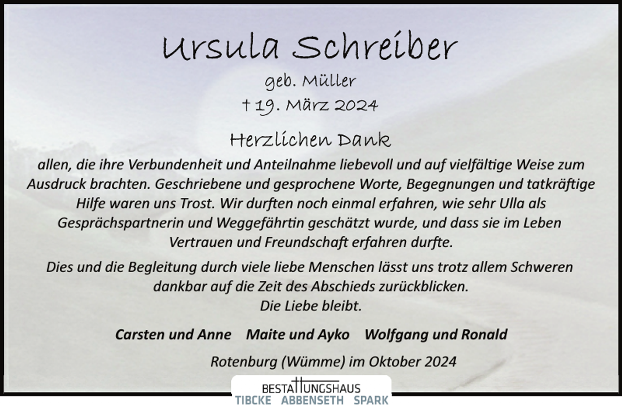 <p>allen, die ihre Verbundenheit und Anteilnahme liebevoll und auf vielfäl�ge Weise zum<br />Ausdruck brachten. Geschriebene und gesprochene Worte, Begegnungen und tatkrä�ige<br />Hilfe waren uns Trost. Wir dur�en noch einmal erfahren, wie sehr Ulla als<br />Gesprächspartnerin und Weggefähr�n geschätzt wurde, und dass sie im Leben<br />Vertrauen und Freundscha� erfahren dur�e.<br />Dies und die Begleitung durch viele liebe Menschen lässt uns trotz allem Schweren<br />dankbar auf die Zeit des Abschieds zurückblicken.<br />Die Liebe bleibt.<br />Carsten und Anne Maite und Ayko Wolfgang und Ronald<br />Rotenburg (Wümme) im Oktober 2024</p>