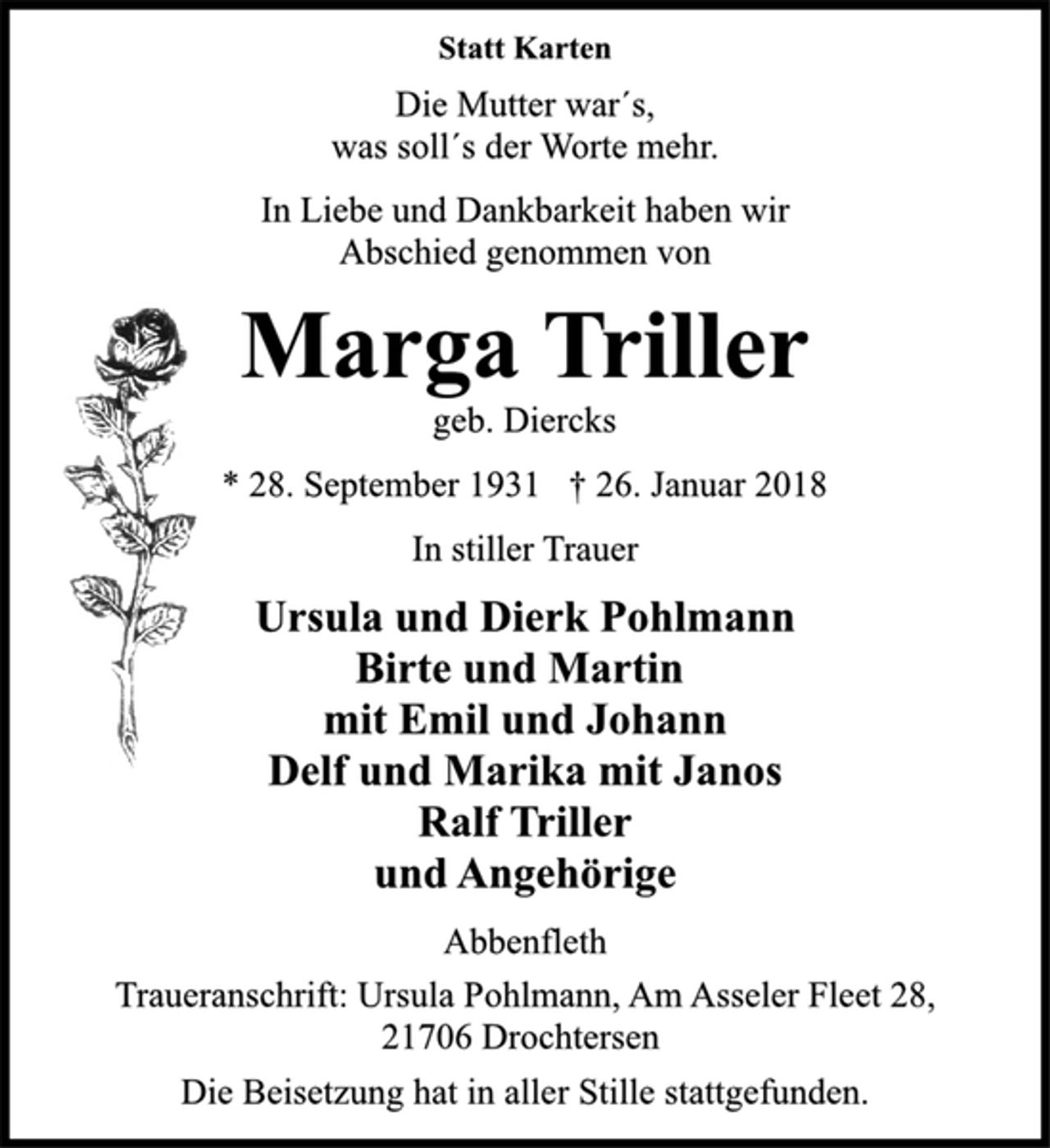 <p>In stiller Trauer<br />Ursula und Dierk Pohlmann<br />Birte und Martin<br />mit Emil und Johann<br />Delf und Marika mit Janos<br />Ralf Triller<br />und Angehörige<br />Abbenfleth<br />* 28. September 1931 † 26. Januar 2018<br />geb. Diercks<br />Marga Triller<br />Statt Karten<br />In Liebe und Dankbarkeit haben wir<br />Abschied genommen von<br />Die Beisetzung hat in aller Stille stattgefunden.<br />Die Mutter war´s,<br />was soll´s der Worte mehr.<br />Traueranschrift: Ursula Pohlmann, Am Asseler Fleet 28,<br />21706 Drochtersen</p>
