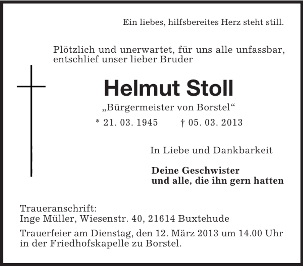 <p>Ein liebes, hilfsbereites Herz steht still.<br />Plötzlich und unerwartet, für uns alle unfassbar, entschlief unser lieber Bruder<br />Helmut Stoll<br />„Bürgermeister von Borstel“<br />* 21. 03. 1945 † 05. 03. 2013<br />In Liebe und Dankbarkeit<br />Deine Geschwister<br />und alle, die ihn gern hatten<br />Traueranschrift:<br />Inge Müller, Wiesenstr. 40, 21614 Buxtehude<br />Trauerfeier am Dienstag, den 12. März 2013 um 14.00 Uhr<br />in der Friedhofskapelle zu Borstel.</p>