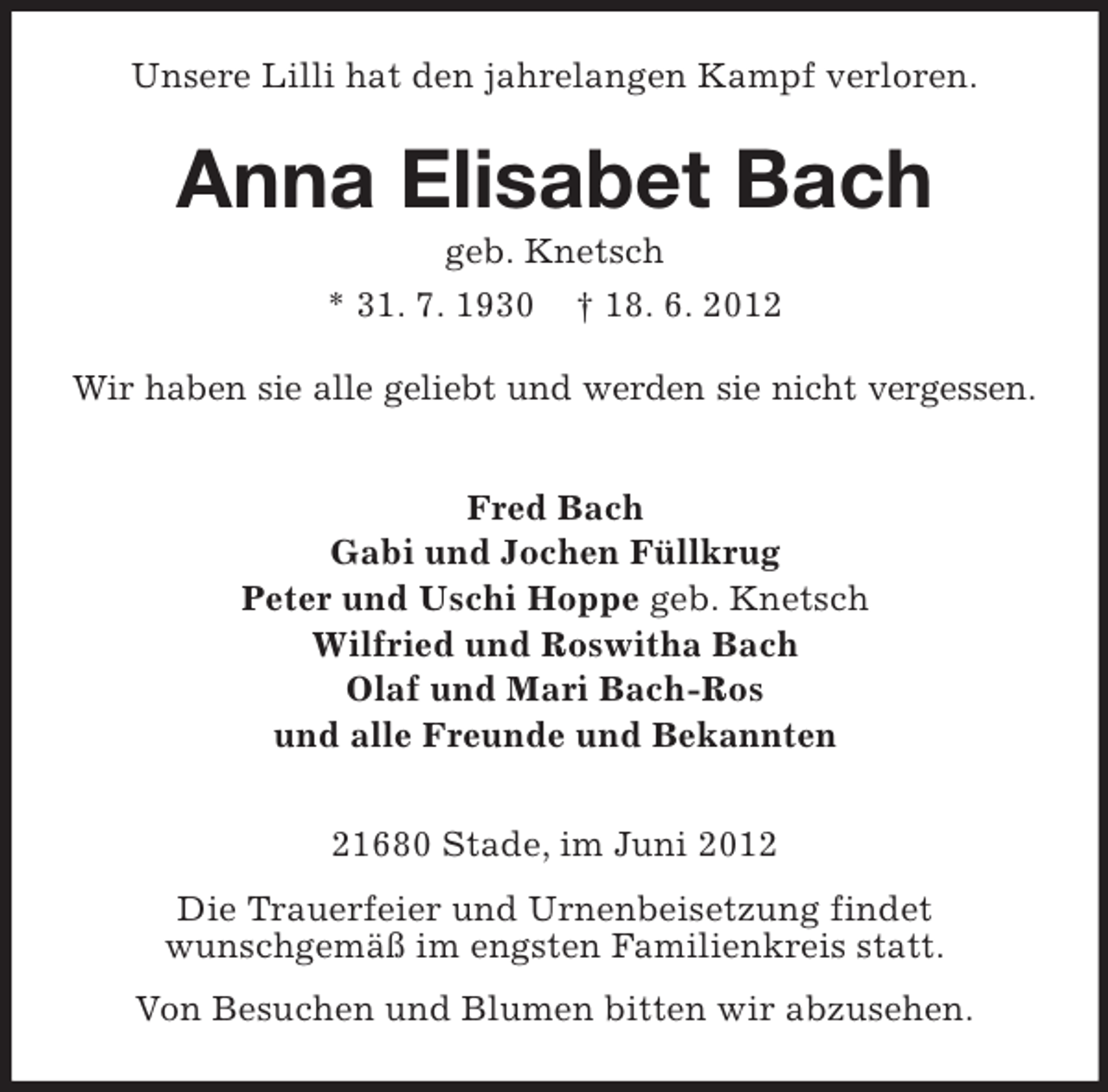 <p>Unsere Lilli hat den jahrelangen Kampf verloren.</p><p>Anna Elisabet Bach<br />geb. Knetsch<br />* 31. 7. 1930 † 18. 6. 2012<br />Wir haben sie alle geliebt und werden sie nicht vergessen.<br />Fred Bach<br />Gabi und Jochen Füllkrug<br />Peter und Uschi Hoppe geb. Knetsch<br />Wilfried und Roswitha Bach<br />Olaf und Mari Bach-Ros<br />und alle Freunde und Bekannten<br />21680 Stade, im Juni 2012<br />Die Trauerfeier und Urnenbeisetzung findet<br />wunschgemäß im engsten Familienkreis statt.<br />Von Besuchen und Blumen bitten wir abzusehen.</p>
