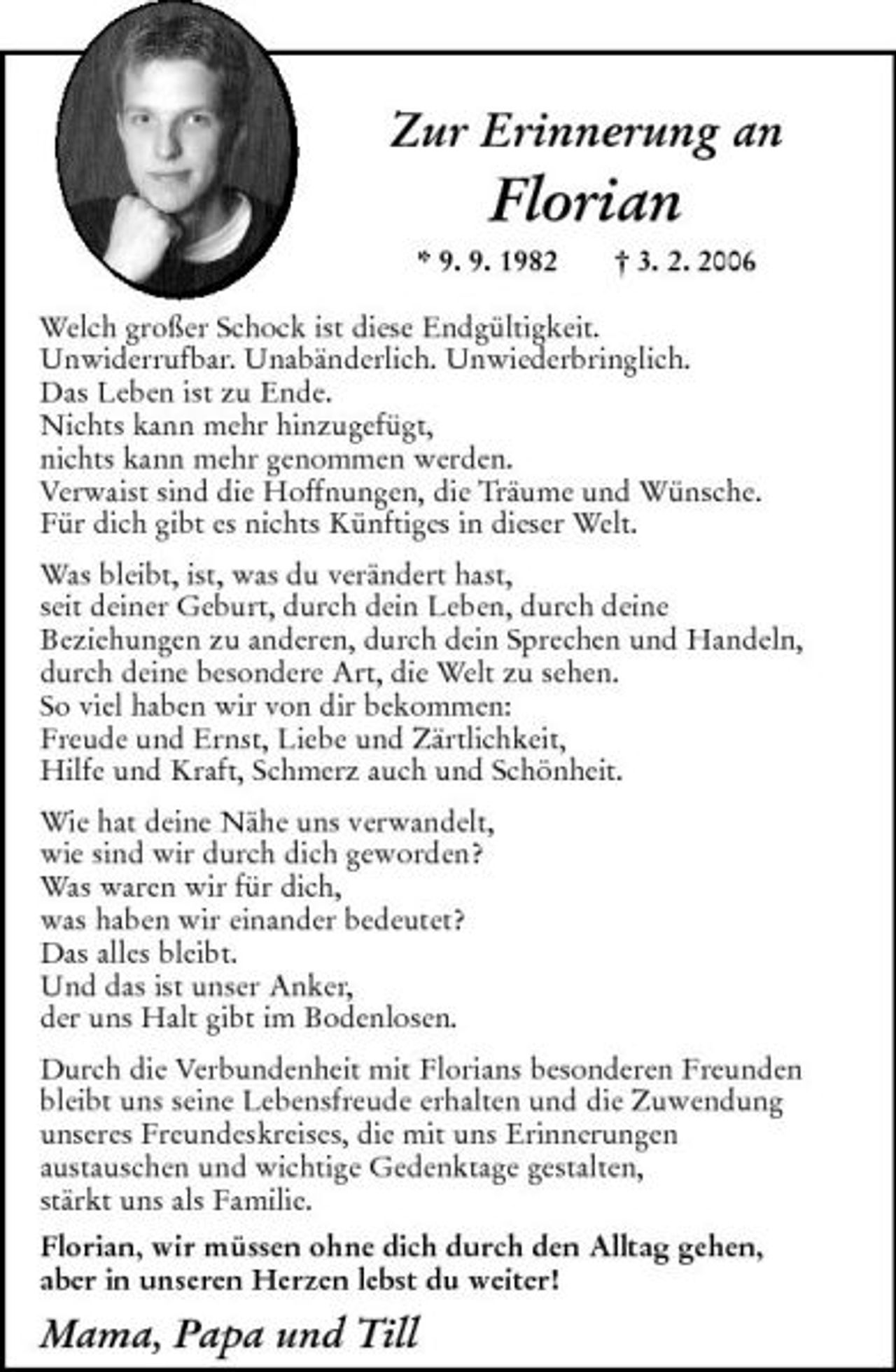 <p>Zur Erinnerung an Florian<br />* 9. 9. 1982 † 3. 2. 2006</p><p>Welch großer Schock ist diese Endgültigkeit.<br />Unwiderrufbar. Unabänderlich. Unwiederbringlich.<br />Das Leben ist zu Ende.<br />Nichts kann mehr hinzugefügt, nichts kann mehr genommen<br />werden.<br />Verwaist sind die Hoffnungen, die Träume und Wünsche.<br />Für dich gibt es nichts Künftiges in dieser Welt.<br />Was bleibt, ist, was du verändert hast,<br />seit deiner Geburt, durch dein Leben, durch deine<br />Beziehungen zu anderen, durch dein Sprechen und Handeln,<br />durch deine besondere Art, die Welt zu sehen.<br />So viel haben wir von dir bekommen:<br />Freude und Ernst, Liebe und Zärtlichkeit,<br />Hilfe und Kraft, Schmerz auch und Schönheit.<br />Wie hat deine Nähe uns verwandelt,<br />wie sind wir durch dich geworden?<br />Was waren wir für dich,<br />was haben wir einander bedeutet?<br />Das alles bleibt.<br />Und das ist unser Anker,<br />der uns Halt gibt im Bodenlosen.<br />Durch die Verbundenheit mit Florians besonderen Freunden bleibt uns seine Lebensfreude erhalten und die Zuwendung unseres Freundeskreises, die mit uns Erinnerungen aus-<br />tauschen und wichtige Gedenktage gestalten,<br />stärkt uns als Familie.<br />Florian, wir müssen ohne dich durch den Alltag gehen,<br />aber in unseren Herzen lebst du weiter!<br />Mama, Papa und Till</p>