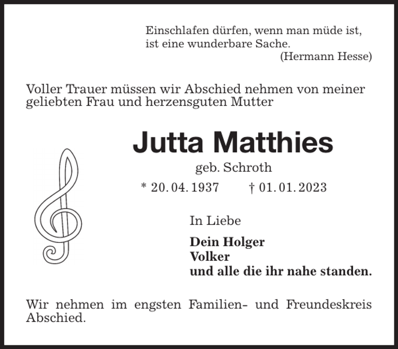 <p>Einschlafen dürfen, wenn man müde ist,<br />ist eine wunderbare Sache.<br />(Hermann Hesse)<br />Voller Trauer müssen wir Abschied nehmen von meiner<br />geliebten Frau und herzensguten Mutter<br />Jutta Matthies<br />geb. Schroth<br />* 20. 04. 1937 † 01. 01. 2023<br />In Liebe<br />Dein Holger<br />Volker<br />und alle die ihr nahe standen.<br />Wir nehmen im engsten Familien- und Freundeskreis Abschied.</p>
