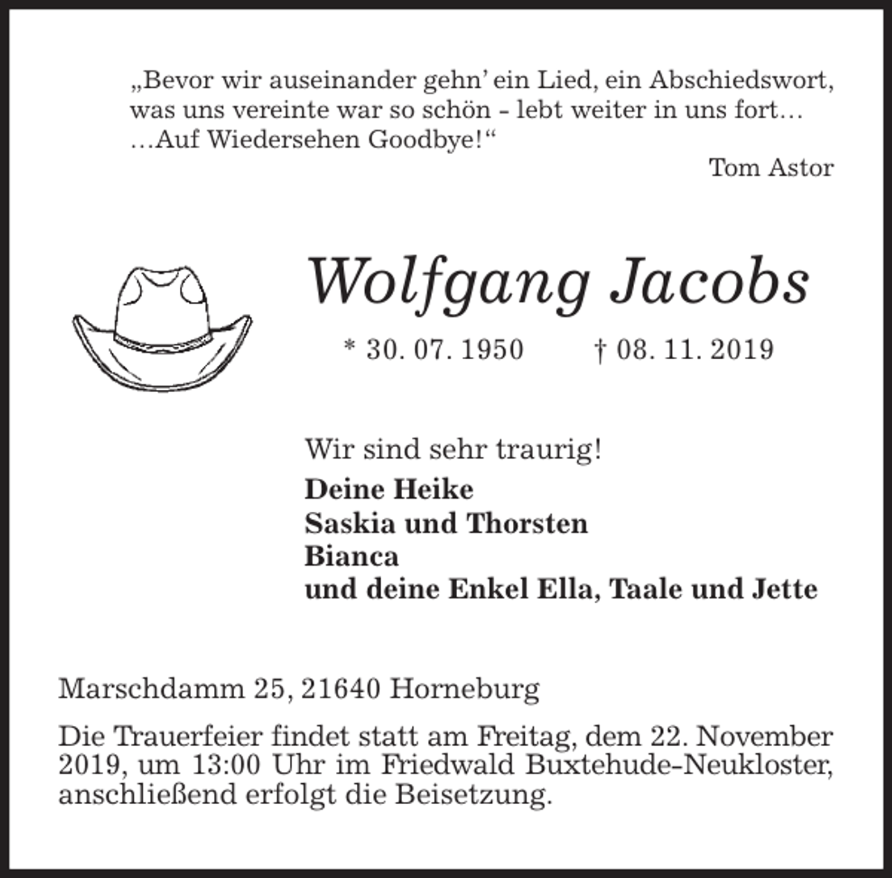 <p>„Bevor wir auseinander gehn’ ein Lied, ein Abschiedswort,<br />was uns vereinte war so schön - lebt weiter in uns fort…<br />…Auf Wiedersehen Goodbye!“<br />Tom Astor<br />Wolfgang Jacobs<br />* 30. 07. 1950 † 08. 11. 2019<br />Wir sind sehr traurig!<br />Deine Heike<br />Saskia und Thorsten<br />Bianca<br />und deine Enkel Ella, Taale und Jette<br />Marschdamm 25, 21640 Horneburg<br />Die Trauerfeier findet statt am Freitag, dem 22. November 2019, um 13:00 Uhr im Friedwald Buxtehude-Neukloster, anschließend erfolgt die Beisetzung.</p>