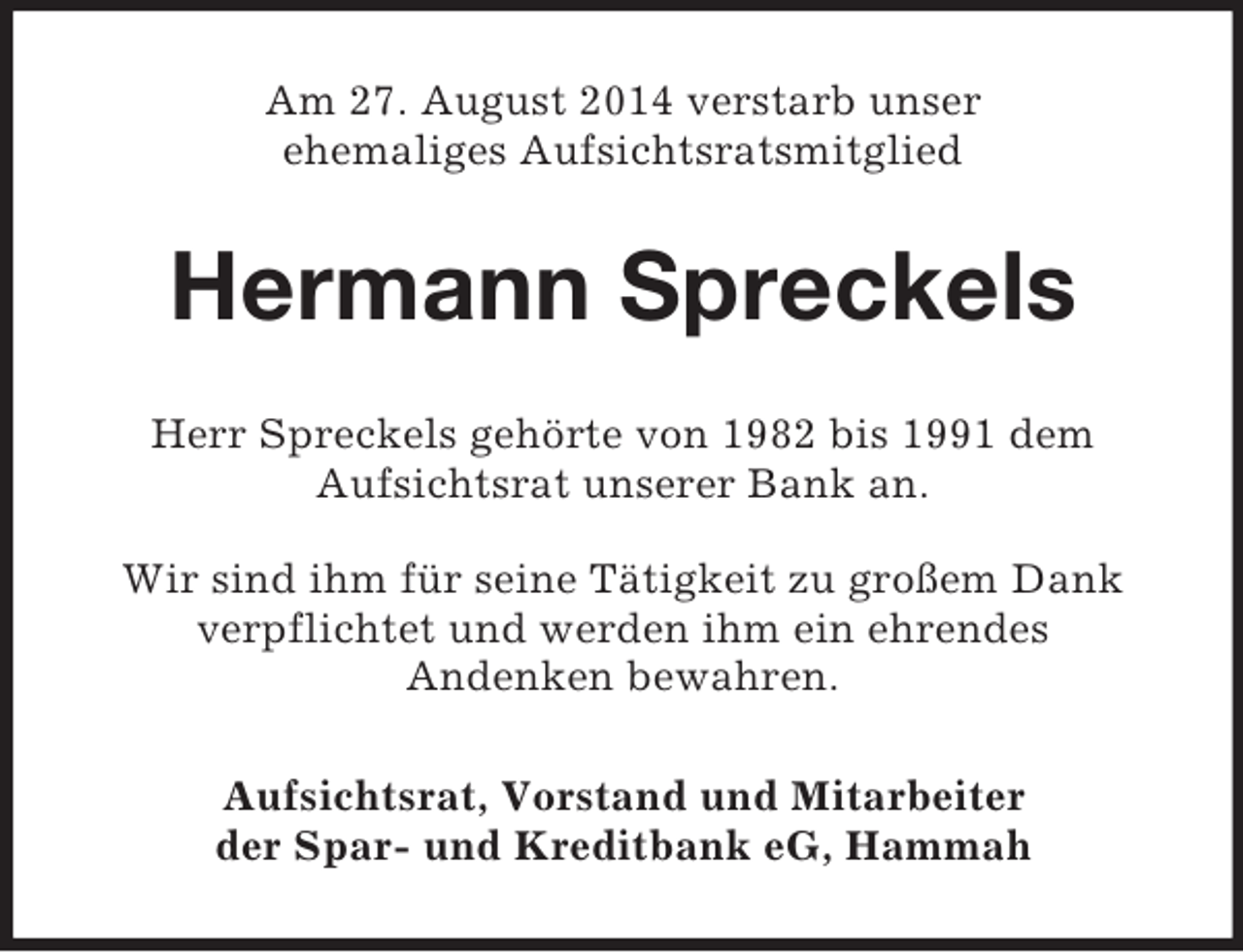 <p>Am 27. August 2014 verstarb unser<br />ehemaliges Aufsichtsratsmitglied<br />Hermann Spreckels<br />Herr Spreckels gehörte von 1982 bis 1991 dem<br />Aufsichtsrat unserer Bank an.</p><p>Wir sind ihm für seine Tätigkeit zu großem Dank<br />verpflichtet und werden ihm ein ehrendes<br />Andenken bewahren.<br />Aufsichtsrat, Vorstand und Mitarbeiter<br />der Spar- und Kreditbank eG, Hammah</p>