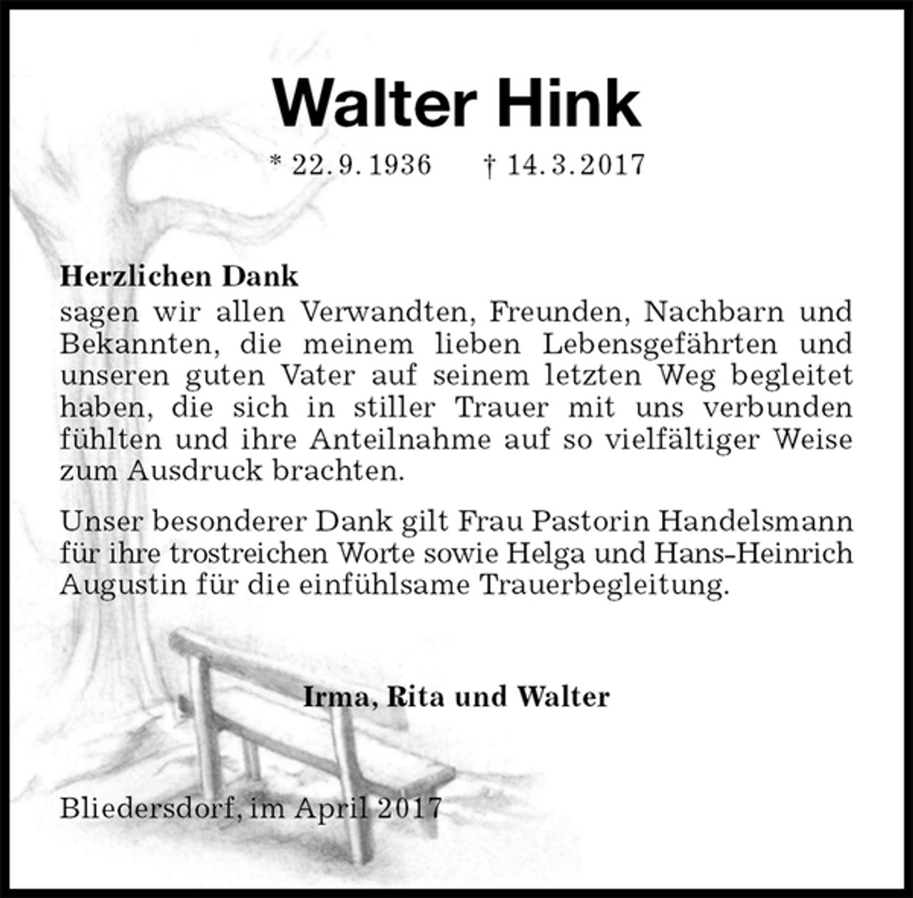 <p>Walter Hink<br />* 22. 9. 1936 † 14. 3. 2017<br />Herzlichen Dank<br />sagen wir allen Verwandten, Freunden, Nachbarn und<br />Bekannten, die meinem lieben Lebensgefährten und<br />unseren guten Vater auf seinem letzten Weg begleitet haben, die sich in stiller Trauer mit uns verbunden<br />fühlten und ihre Anteilnahme auf so vielfältiger Weise zum Ausdruck brachten.<br />Unser besonderer Dank gilt Frau Pastorin Handelsmann für ihre trostreichen Worte sowie Helga und Hans-Heinrich<br />Augustin für die einfühlsame Trauerbegleitung.<br />Irma, Rita und Walter<br />Bliedersdorf, im April 2017</p>