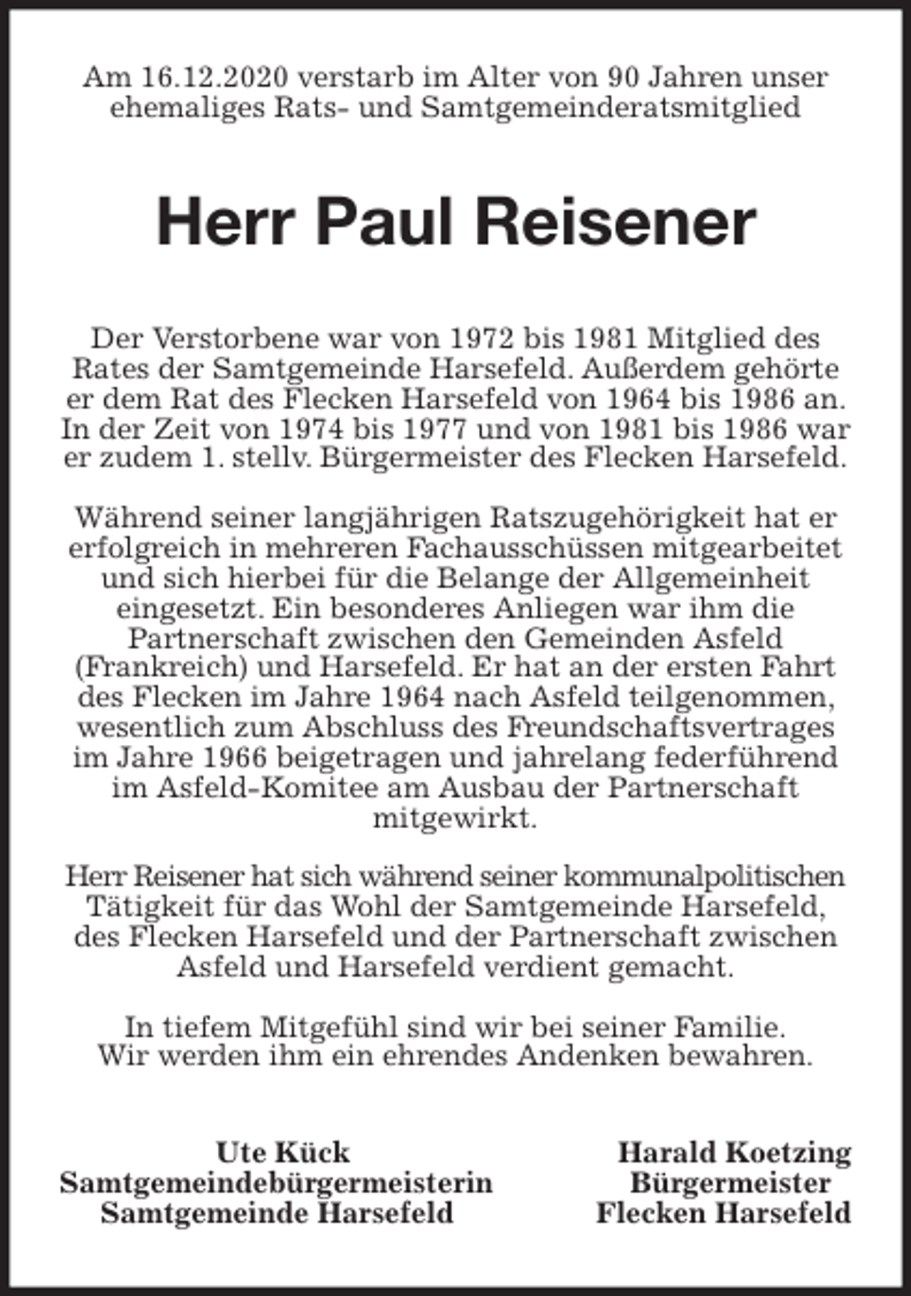 <p>Am 16.12.2020 verstarb im Alter von 90 Jahren unser ehemaliges Rats- und Samtgemeinderatsmitglied<br />Herr Paul Reisener<br />Der Verstorbene war von 1972 bis 1981 Mitglied des<br />Rates der Samtgemeinde Harsefeld. Außerdem gehörte er dem Rat des Flecken Harsefeld von 1964 bis 1986 an. In der Zeit von 1974 bis 1977 und von 1981 bis 1986 war er zudem 1. stellv. Bürgermeister des Flecken Harsefeld.</p>
<p>Während seiner langjährigen Ratszugehörigkeit hat er erfolgreich in mehreren Fachausschüssen mitgearbeitet und sich hierbei für die Belange der Allgemeinheit<br />eingesetzt. Ein besonderes Anliegen war ihm die<br />Partnerschaft zwischen den Gemeinden Asfeld<br />(Frankreich) und Harsefeld. Er hat an der ersten Fahrt des Flecken im Jahre 1964 nach Asfeld teilgenommen, wesentlich zum Abschluss des Freundschaftsvertrages im Jahre 1966 beigetragen und jahrelang federführend im Asfeld-Komitee am Ausbau der Partnerschaft<br />mitgewirkt.</p>
<p>Herr Reisener hat sich während seiner kommunalpolitischen Tätigkeit für das Wohl der Samtgemeinde Harsefeld, des Flecken Harsefeld und der Partnerschaft zwischen Asfeld und Harsefeld verdient gemacht.</p>
<p>In tiefem Mitgefühl sind wir bei seiner Familie.<br />Wir werden ihm ein ehrendes Andenken bewahren.<br />Ute Kück Harald Koetzing<br />Samtgemeindebürgermeisterin Bürgermeister<br />Samtgemeinde Harsefeld Flecken Harsefeld</p>