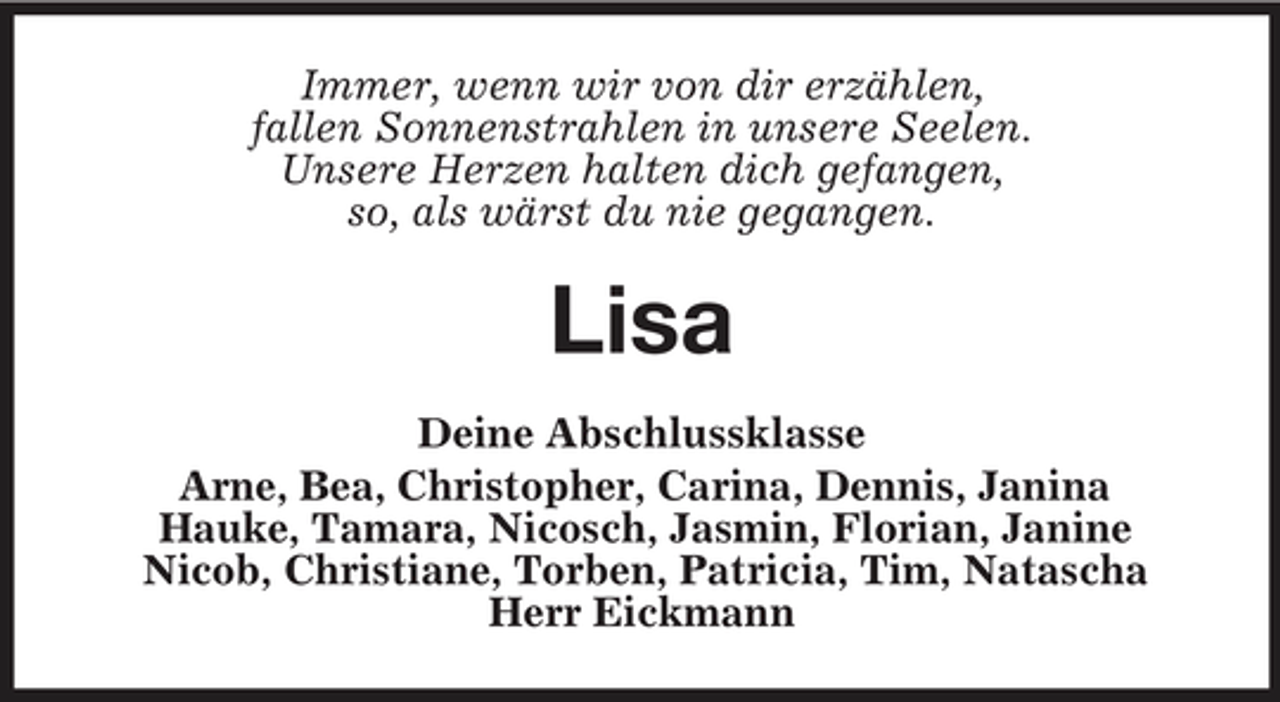 <p>Immer, wenn wir von dir erzählen, fallen Sonnenstrahlen in unsere Seelen. Unsere Herzen halten dich gefangen, so, als wärst du nie gegangen.</p>
<p>Lisa<br />Deine Abschlussklasse Arne, Bea, Christopher, Carina, Dennis, Janina Hauke, Tamara, Nicosch, Jasmin, Florian, Janine Nicob, Christiane, Torben, Patricia, Tim, Natascha Herr Eickmann</p>