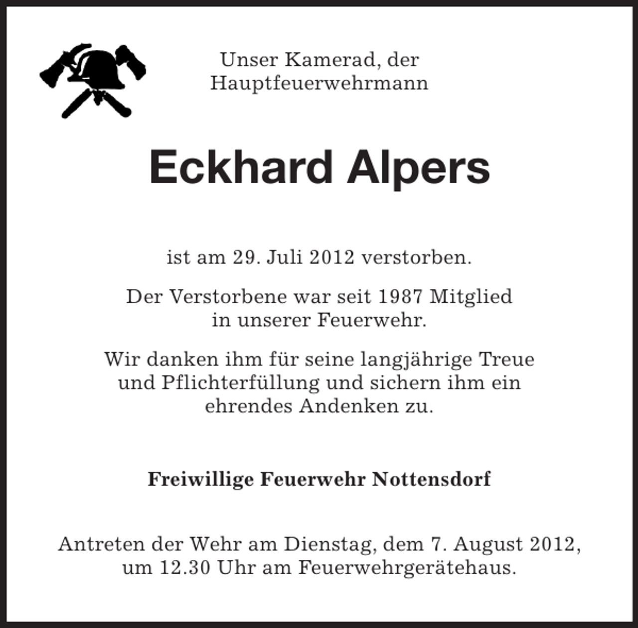 <p>Unser Kamerad, der<br />Hauptfeuerwehrmann</p><p>Eckhard Alpers<br />ist am 29. Juli 2012 verstorben.<br />Der Verstorbene war seit 1987 Mitglied<br />in unserer Feuerwehr.<br />Wir danken ihm für seine langjährige Treue<br />und Pflichterfüllung und sichern ihm ein<br />ehrendes Andenken zu.<br />Freiwillige Feuerwehr Nottensdorf<br />Antreten der Wehr am Dienstag, dem 7. August 2012,<br />um 12.30 Uhr am Feuerwehrgerätehaus.</p>