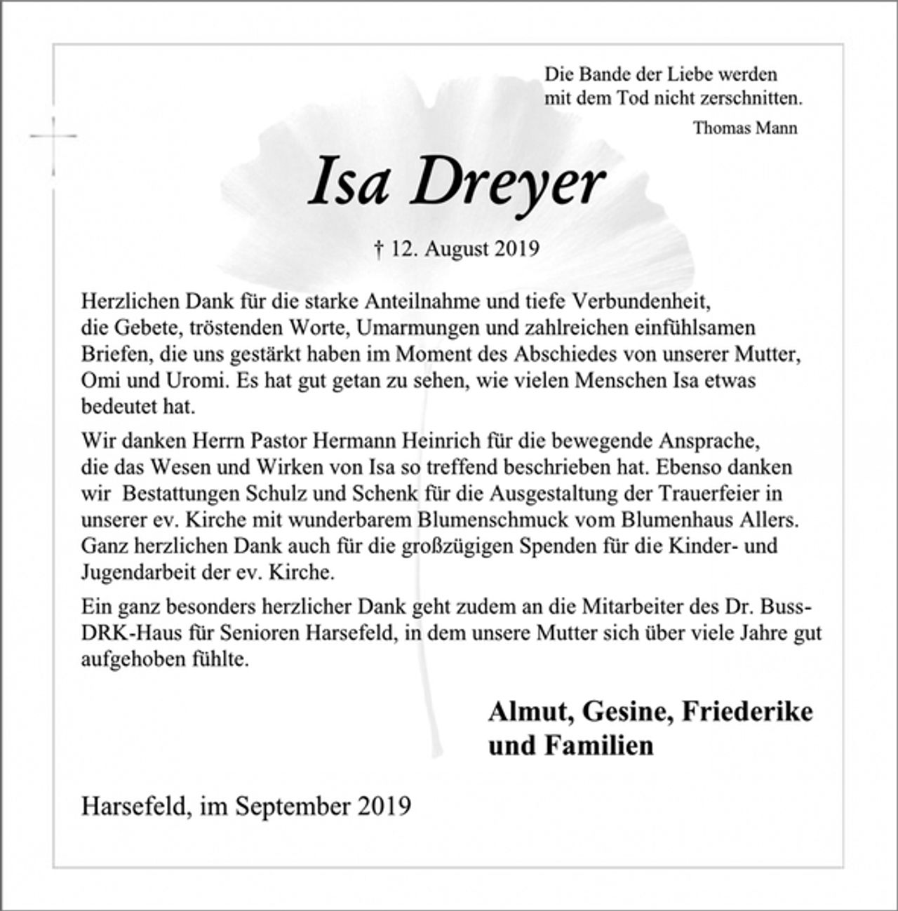 <p>Die Bande der Liebe werden<br />mit dem Tod nicht zerschnitten.<br />Thomas Mann<br />Isa Dreyer<br />† 12. August 2019<br />Herzlichen Dank für die starke Anteilnahme und tiefe Verbundenheit,<br />die Gebete, tröstenden Worte, Umarmungen und zahlreichen einfühlsamen<br />Briefen, die uns gestärkt haben im Moment des Abschiedes von unserer Mutter,<br />Omi und Uromi. Es hat gut getan zu sehen, wie vielen Menschen Isa etwas<br />bedeutet hat.<br />Wir danken Herrn Pastor Hermann Heinrich für die bewegende Ansprache,<br />die das Wesen und Wirken von Isa so treffend beschrieben hat. Ebenso danken<br />wir Bestattungen Schulz und Schenk für die Ausgestaltung der Trauerfeier in<br />unserer ev. Kirche mit wunderbarem Blumenschmuck vom Blumenhaus Allers.<br />Ganz herzlichen Dank auch für die großzügigen Spenden für die Kinder- und<br />Jugendarbeit der ev. Kirche.<br />Ein ganz besonders herzlicher Dank geht zudem an die Mitarbeiter des Dr. Buss-<br />DRK-Haus für Senioren Harsefeld, in dem unsere Mutter sich über viele Jahre gut<br />aufgehoben fühlte.<br />Almut, Gesine, Friederike<br />und Familien<br />Harsefeld, im September 2019</p>