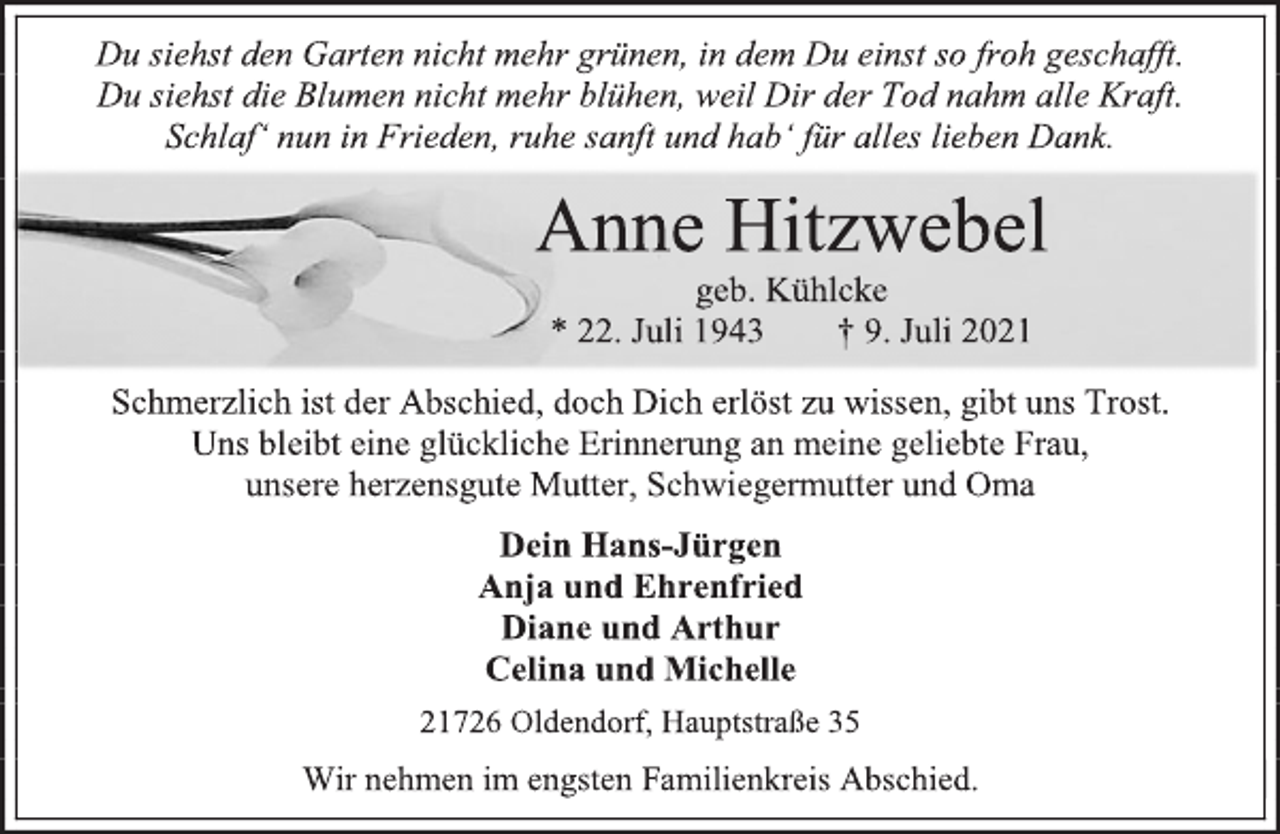 <p>Du siehst den Garten nicht mehr grünen, in dem Du einst so froh geschafft.<br />Du siehst die Blumen nicht mehr blühen, weil Dir der Tod nahm alle Kraft.<br />Schlaf' nun in Frieden, ruhe sanft und hab' für alles lieben Dank.<br />Anne Hitzwebel<br />geb. Kühlcke<br />* 22. Juli 1943 † 9. Juli 2021<br />Schmerzlich ist der Abschied, doch Dich erlöst zu wissen, gibt uns Trost.<br />Uns bleibt eine glückliche Erinnerung an meine geliebte Frau,<br />unsere herzensgute Mutter, Schwiegermutter und Oma<br />Anne Hitzwebel<br />geb. Kühlcke<br />* 22. Juli 1943 † 9. Juli 2021<br />Dein Hans-Jürgen<br />Anja und Ehrenfried<br />Diane und Arthur<br />Celina und Michelle<br />21726 Oldendorf, Hauptstraße 35<br />Wir nehmen im engsten Familienkreis Abschied.</p>