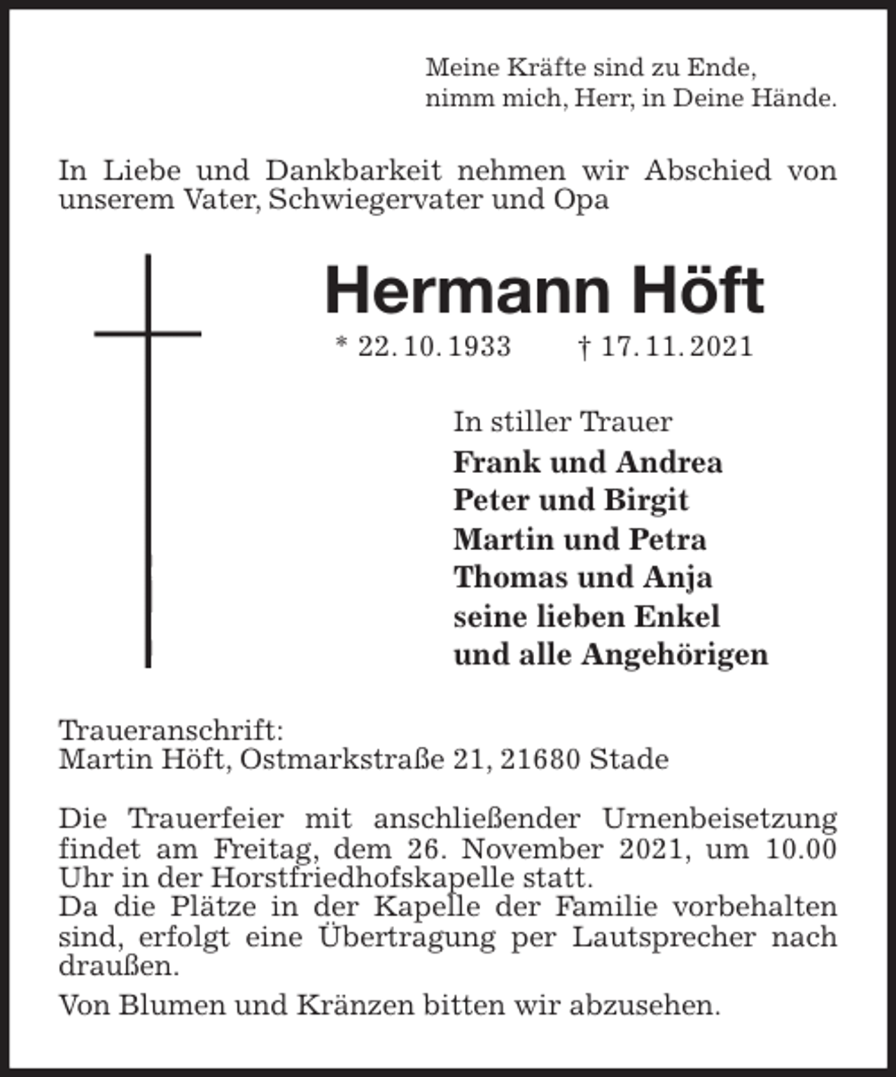 <p>Meine Kräfte sind zu Ende,<br />nimm mich, Herr, in Deine Hände.<br />In Liebe und Dankbarkeit nehmen wir Abschied von unserem Vater, Schwiegervater und Opa<br />Hermann Höft<br />* 22. 10. 1933 † 17. 11. 2021<br />In stiller Trauer<br />Frank und Andrea<br />Peter und Birgit<br />Martin und Petra<br />Thomas und Anja<br />seine lieben Enkel<br />und alle Angehörigen<br />Traueranschrift:<br />Martin Höft, Ostmarkstraße 21, 21680 Stade</p>
<p>Die Trauerfeier mit anschließender Urnenbeisetzung findet am Freitag, dem 26. November 2021, um 10.00 Uhr in der Horstfriedhofskapelle statt.<br />Da die Plätze in der Kapelle der Familie vorbehalten sind, erfolgt eine Übertragung per Lautsprecher nach draußen.<br />Von Blumen und Kränzen bitten wir abzusehen.</p>