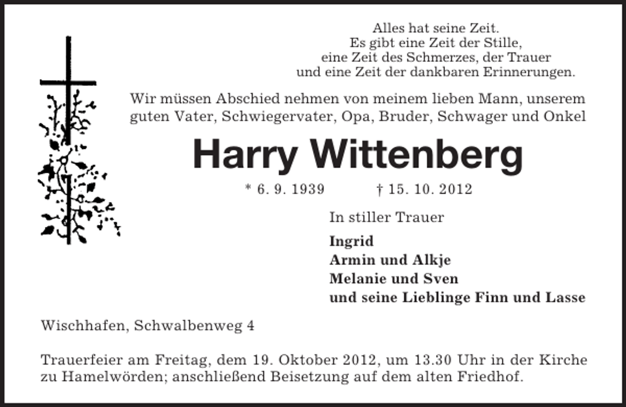 <p>Alles hat seine Zeit.<br />Es gibt eine Zeit der Stille,<br />eine Zeit des Schmerzes, der Trauer<br />und eine Zeit der dankbaren Erinnerungen.</p><p>Wir müssen Abschied nehmen von meinem lieben Mann, unserem<br />guten Vater, Schwiegervater, Opa, Bruder, Schwager und Onkel</p><p>Harry Wittenberg<br />* 6. 9. 1939</p><p>† 15. 10. 2012<br />In stiller Trauer<br />Ingrid<br />Armin und Alkje<br />Melanie und Sven<br />und seine Lieblinge Finn und Lasse</p><p>Wischhafen, Schwalbenweg 4<br />Trauerfeier am Freitag, dem 19. Oktober 2012, um 13.30 Uhr in der Kirche<br />zu Hamelwörden; anschließend Beisetzung auf dem alten Friedhof.</p>