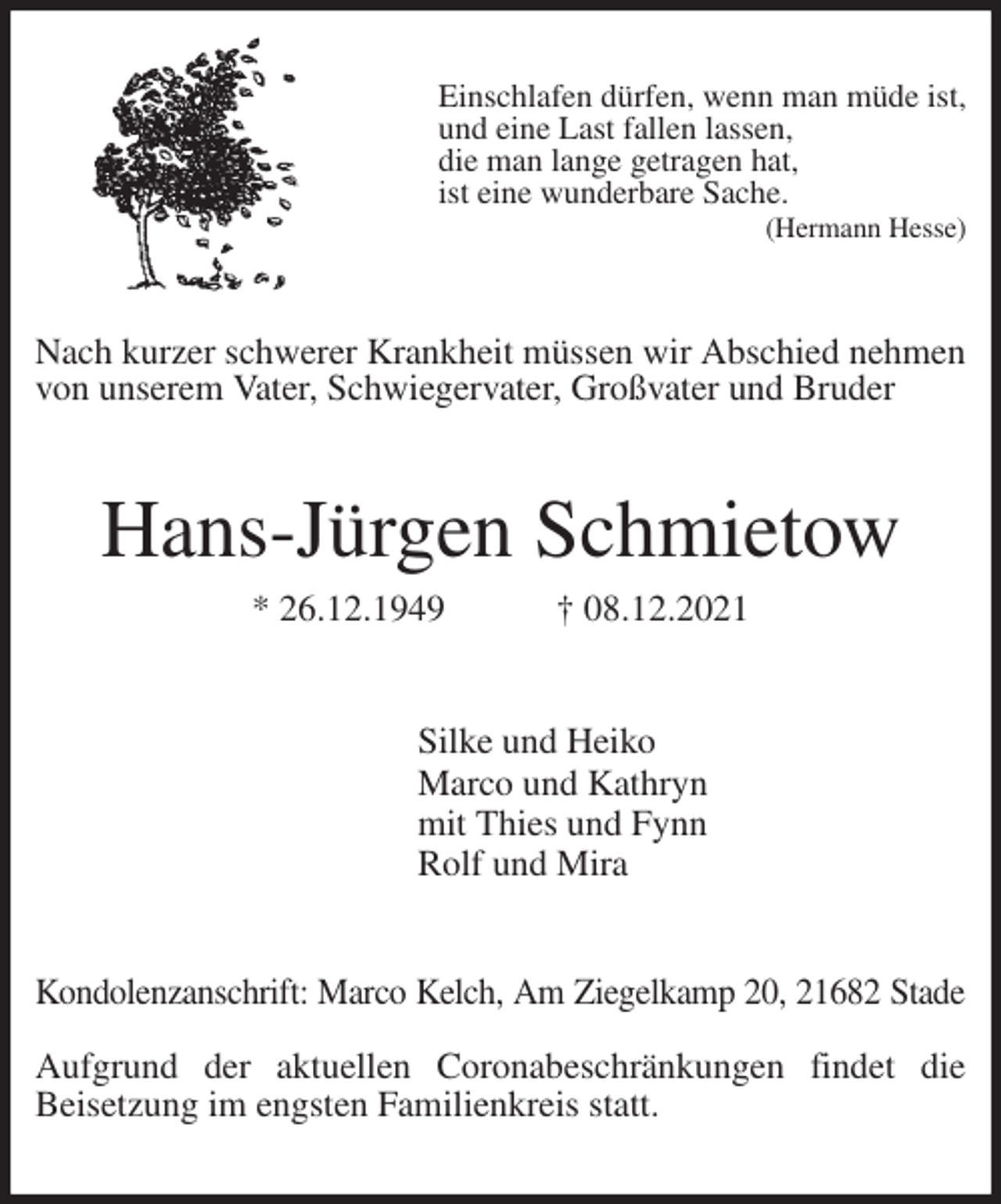 <p>Einschlafen dürfen, wenn man müde ist,<br />und eine Last fallen lassen,<br />die man lange getragen hat,<br />ist eine wunderbare Sache.<br />(Hermann Hesse)<br />Nach kurzer schwerer Krankheit müssen wir Abschied nehmen von unserem Vater, Schwiegervater, Großvater und Bruder<br />Hans-Jürgen Schmietow<br />* 26.12.1949 † 08.12.2021<br />Silke und Heiko<br />Marco und Kathryn<br />mit Thies und Fynn<br />Rolf und Mira<br />Kondolenzanschrift: Marco Kelch, Am Ziegelkamp 20, 21682 Stade</p>
<p>Aufgrund der aktuellen Coronabeschränkungen findet die<br />Beisetzung im engsten Familienkreis statt.</p>