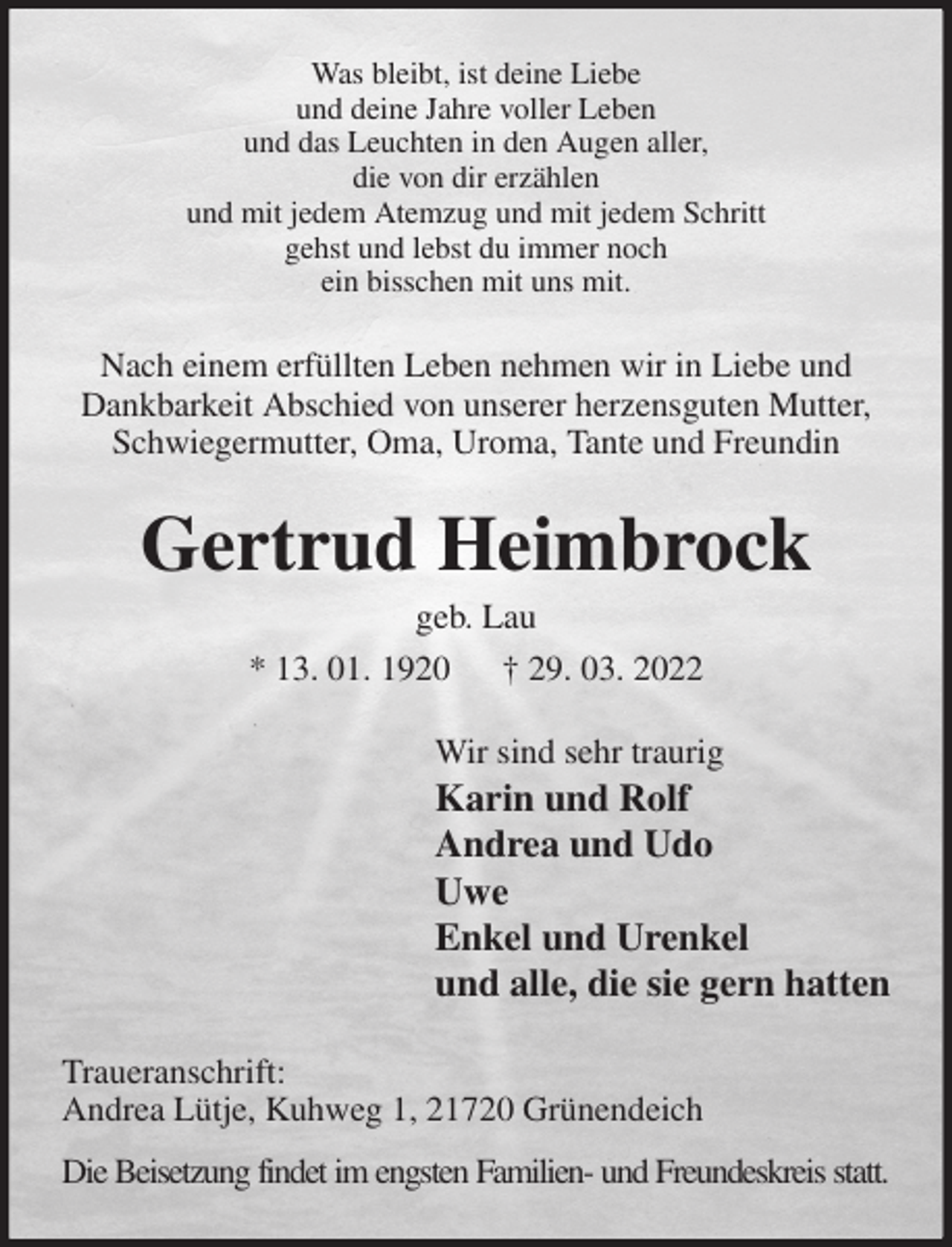 <p>Was bleibt, ist deine Liebe<br />und deine Jahre voller Leben<br />und das Leuchten in den Augen aller,<br />die von dir erzählen<br />und mit jedem Atemzug und mit jedem Schritt<br />gehst und lebst du immer noch<br />ein bisschen mit uns mit.<br />Nach einem erfüllten Leben nehmen wir in Liebe und Dankbarkeit Abschied von unserer herzensguten Mutter, Schwiegermutter, Oma, Uroma, Tante und Freundin<br />Gertrud Heimbrock<br />geb. Lau<br />* 13. 01. 1920 † 29. 03. 2022<br />Wir sind sehr traurig<br />Karin und Rolf<br />Andrea und Udo<br />Uwe<br />Enkel und Urenkel<br />und alle, die sie gern hatten<br />Traueranschrift:<br />Andrea Lütje, Kuhweg 1, 21720 Grünendeich<br />Die Beisetzung findet im engsten Familien- und Freundeskreis statt.</p>