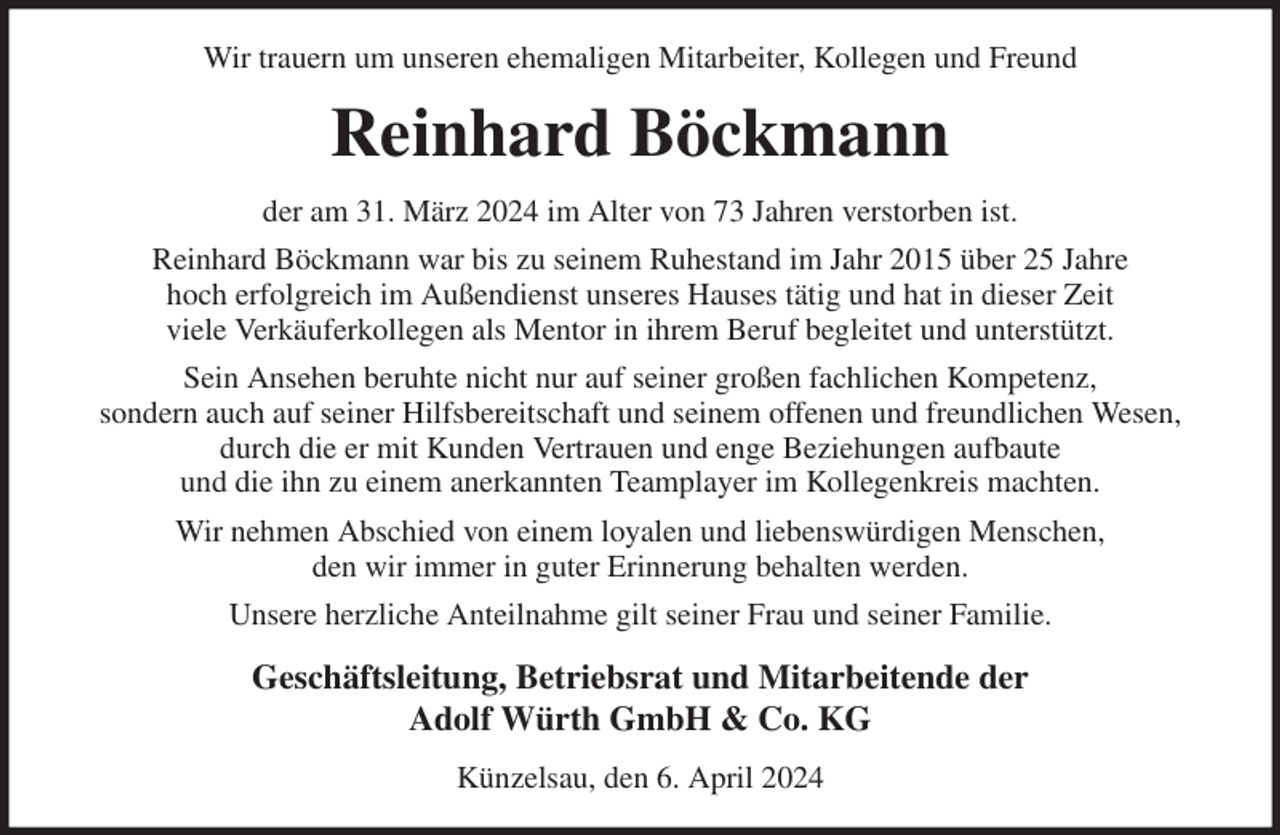 <p>Wir trauern um unseren ehemaligen Mitarbeiter, Kollegen und Freund<br />Reinhard Böckmann<br />der am 31. März 2024 im Alter von 73 Jahren verstorben ist.<br />Reinhard Böckmann war bis zu seinem Ruhestand im Jahr 2015 über 25 Jahre<br />hoch erfolgreich im Außendienst unseres Hauses tätig und hat in dieser Zeit<br />viele Verkäuferkollegen als Mentor in ihrem Beruf begleitet und unterstützt.<br />Sein Ansehen beruhte nicht nur auf seiner großen fachlichen Kompetenz,<br />sondern auch auf seiner Hilfsbereitschaft und seinem offenen und freundlichen Wesen,<br />durch die er mit Kunden Vertrauen und enge Beziehungen aufbaute<br />und die ihn zu einem anerkannten Teamplayer im Kollegenkreis machten.<br />Wir nehmen Abschied von einem loyalen und liebenswürdigen Menschen,<br />den wir immer in guter Erinnerung behalten werden.<br />Unsere herzliche Anteilnahme gilt seiner Frau und seiner Familie.<br />Geschäftsleitung, Betriebsrat und Mitarbeitende der<br />Adolf Würth GmbH &amp; Co. KG<br />Künzelsau, den 6. April 2024</p>