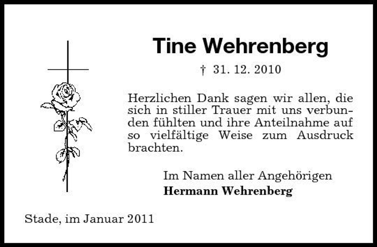 <p>Tine Wehrenberg<br />† 31. 12. 2010 Herzlichen Dank sagen wir allen, die sich in stiller Trauer mit uns verbunden fühlten und ihre Anteilnahme auf so vielfältige Weise zum Ausdruck brachten. Im Namen aller Angehörigen Hermann Wehrenberg Stade, im Januar 2011</p>