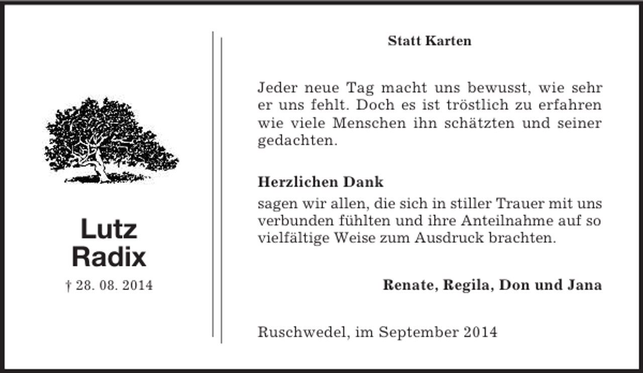 <p>Lutz<br />Radix<br />† 28. 08. 2014<br />Statt Karten<br />Jeder neue Tag macht uns bewusst, wie sehr er uns fehlt. Doch es ist tröstlich zu erfahren wie viele Menschen ihn schätzten und seiner gedachten.<br />Herzlichen Dank<br />sagen wir allen, die sich in stiller Trauer mit uns verbunden fühlten und ihre Anteilnahme auf so vielfältige Weise zum Ausdruck brachten.<br />Renate, Regila, Don und Jana<br />Ruschwedel, im September 2014</p>
