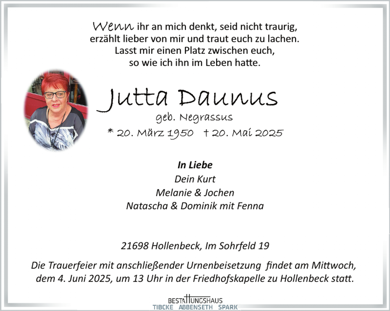 <p>ihr an mich denkt, seid nicht traurig,<br />erzählt lieber von mir und traut euch zu lachen.<br />Lasst mir einen Platz zwischen euch,<br />so wie ich ihn im Leben hatte.</p>
<p>In Liebe<br />Dein Kurt<br />Melanie &amp; Jochen<br />Natascha &amp; Dominik mit Fenna<br />21698 Hollenb<br />beck, Im Sohrfeld 19<br />Die Trauerfeier mit anschließenderr Urnenbeisetzung ﬁndet am Mittwoch,<br />dem 4. Juni 2025, um 13 Uhr in deer Friedhofskapelle zu Hollenbeck statt.</p>