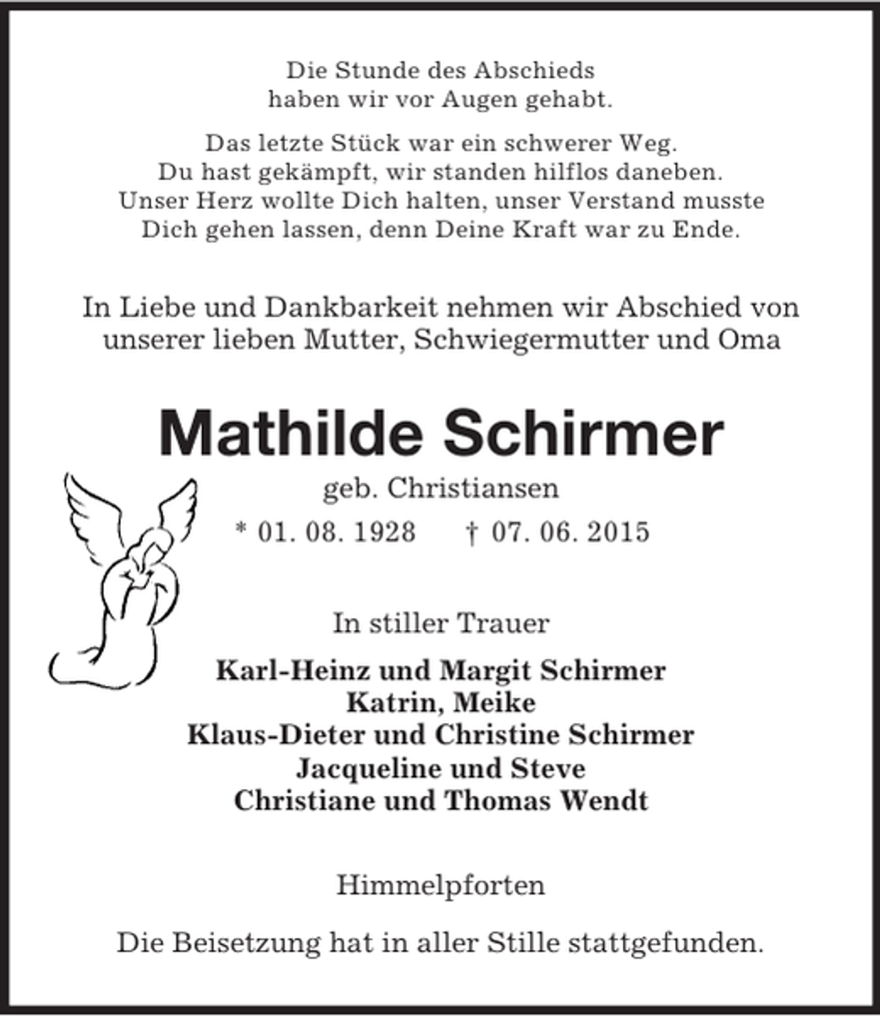 <p>Die Stunde des Abschieds<br />haben wir vor Augen gehabt.<br />Das letzte Stück war ein schwerer Weg.<br />Du hast gekämpft, wir standen hilflos daneben.<br />Unser Herz wollte Dich halten, unser Verstand musste<br />Dich gehen lassen, denn Deine Kraft war zu Ende.<br />In Liebe und Dankbarkeit nehmen wir Abschied von<br />unserer lieben Mutter, Schwiegermutter und Oma<br />Mathilde Schirmer<br />geb. Christiansen<br />* 01. 08. 1928 † 07. 06. 2015<br />In stiller Trauer<br />Karl-Heinz und Margit Schirmer<br />Katrin, Meike<br />Klaus-Dieter und Christine Schirmer<br />Jacqueline und Steve<br />Christiane und Thomas Wendt<br />Himmelpforten</p><p>Die Beisetzung hat in aller Stille stattgefunden.</p>