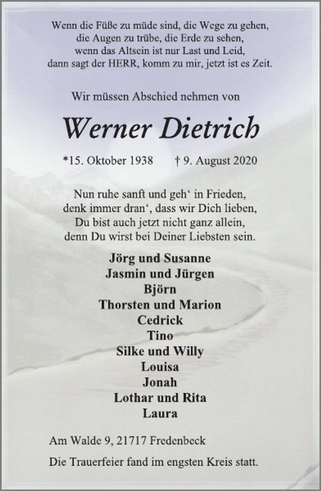 <p>Wenn die Füße zu müde sind, die Wege zu gehen,<br />die Augen zu trübe, die Erde zu sehen,<br />wenn das Altsein ist nur Last und Leid,<br />dann sagt der HERR, komm zu mir, jetzt ist es Zeit.<br />Wir müssen Abschied nehmen von<br />Werner Dietrich<br />*15. Oktober 1938 † 9. August 2020<br />Nun ruhe sanft und geh‘ in Frieden,<br />denk immer dran‘, dass wir Dich lieben,<br />Du bist auch jetzt nicht ganz allein,<br />denn Du wirst bei Deiner Liebsten sein.<br />Jörg und Susanne<br />Jasmin und Jürgen<br />Björn<br />Thorsten und Marion<br />Cedrick<br />Tino<br />Silke und Willy<br />Louisa<br />Jonah<br />Lothar und Rita<br />Laura<br />Am Walde 9, 21717 Fredenbeck<br />Die Trauerfeier fand im engsten Kreis statt.</p>