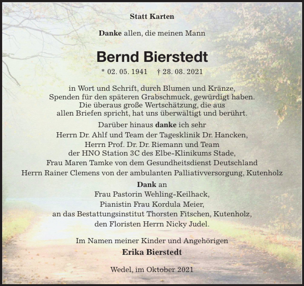 <p>Statt Karten<br />Danke allen, die meinen Mann<br />Bernd Bierstedt<br />* 02. 05. 1941 † 28. 08. 2021<br />in Wort und Schrift, durch Blumen und Kränze,<br />Spenden für den späteren Grabschmuck, gewürdigt haben.<br />Die überaus große Wertschätzung, die aus<br />allen Briefen spricht, hat uns überwältigt und berührt.<br />Darüber hinaus danke ich sehr<br />Herrn Dr. Ahlf und Team der Tagesklinik Dr. Hancken,<br />Herrn Prof. Dr. Dr. Riemann und Team<br />der HNO Station 3C des Elbe-Klinikums Stade,<br />Frau Maren Tamke von dem Gesundheitsdienst Deutschland<br />Herrn Rainer Clemens von der ambulanten Palliativversorgung, Kutenholz<br />Dank an<br />Frau Pastorin Wehling-Keilhack,<br />Pianistin Frau Kordula Meier,<br />an das Bestattungsinstitut Thorsten Fitschen, Kutenholz,<br />den Floristen Herrn Nicky Judel.<br />Im Namen meiner Kinder und Angehörigen<br />Erika Bierstedt<br />Wedel, im Oktober 2021</p>