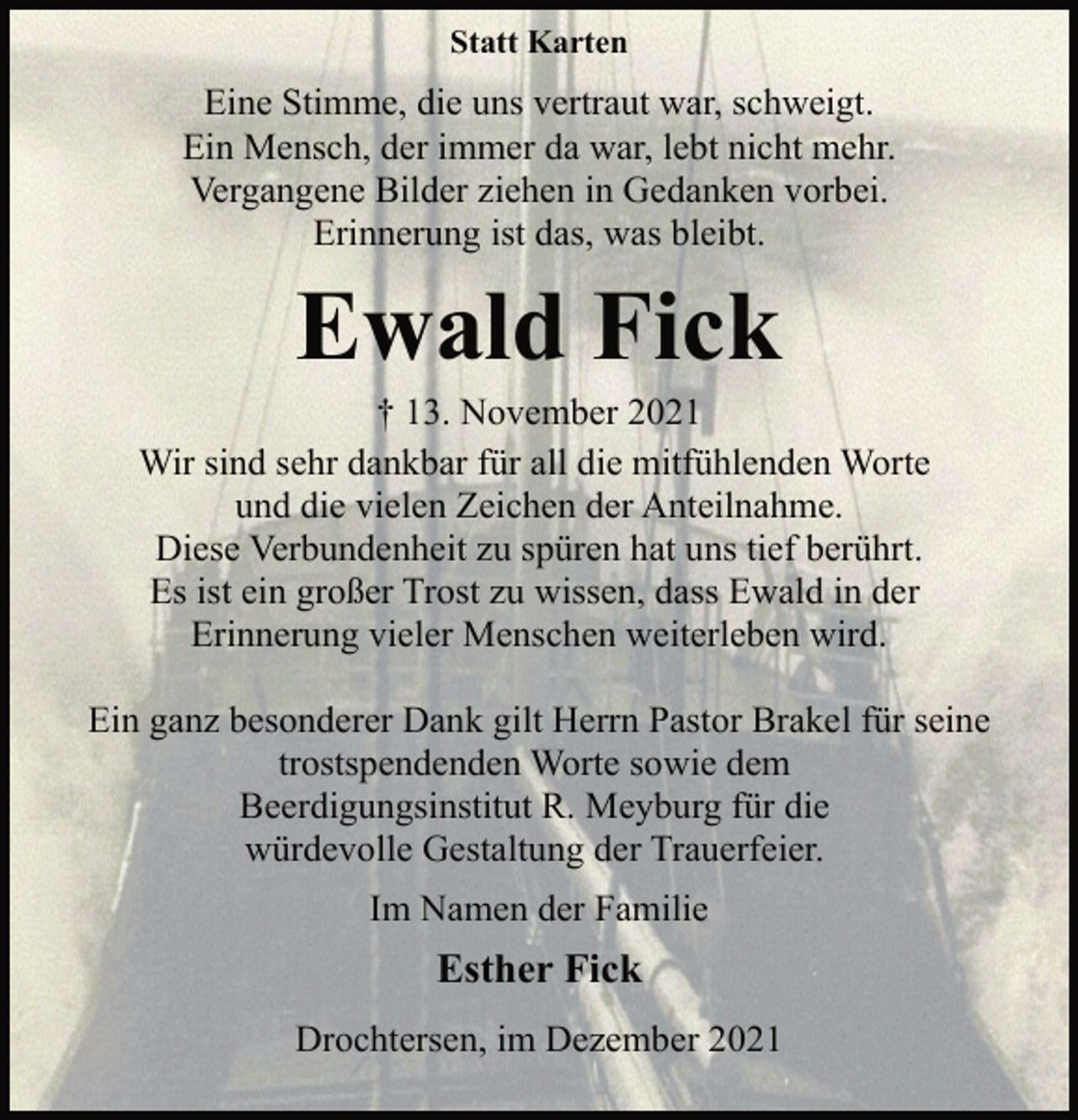 <p>Statt Karten<br />Eine Stimme, die uns vertraut war, schweigt.<br />Ein Mensch, der immer da war, lebt nicht mehr.<br />Vergangene Bilder ziehen in Gedanken vorbei.<br />Erinnerung ist das, was bleibt.<br />Ewald Fick<br />† 13. November 2021<br />Wir sind sehr dankbar für all die mitfühlenden Worte<br />und die vielen Zeichen der Anteilnahme.<br />Diese Verbundenheit zu spüren hat uns tief berührt.<br />Es ist ein großer Trost zu wissen, dass Ewald in der<br />Erinnerung vieler Menschen weiterleben wird.<br />Ein ganz besonderer Dank gilt Herrn Pastor Brakel für seine<br />trostspendenden Worte sowie dem<br />Beerdigungsinstitut R. Meyburg für die<br />würdevolle Gestaltung der Trauerfeier.<br />Im Namen der Familie<br />Esther Fick<br />Drochtersen, im Dezember 2021</p>