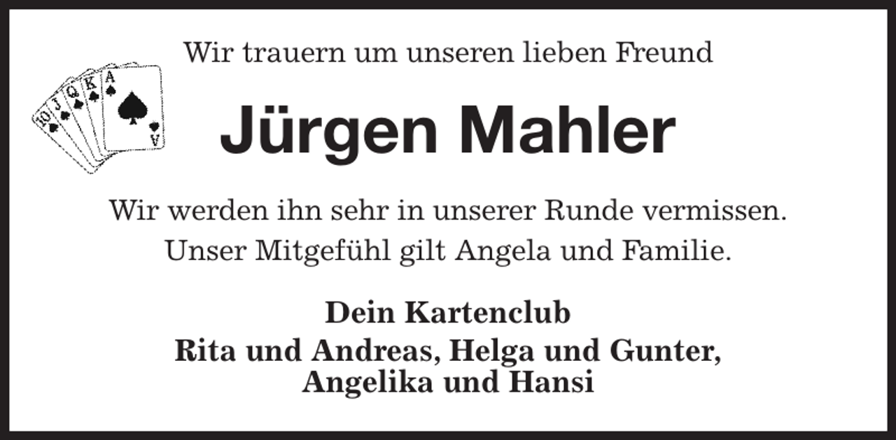<p>Wir trauern um unseren lieben Freund<br />Jürgen Mahler<br />Wir werden ihn sehr in unserer Runde vermissen.<br />Unser Mitgefühl gilt Angela und Familie.<br />Dein Kartenclub<br />Rita und Andreas, Helga und Gunter,<br />Angelika und Hansi</p>