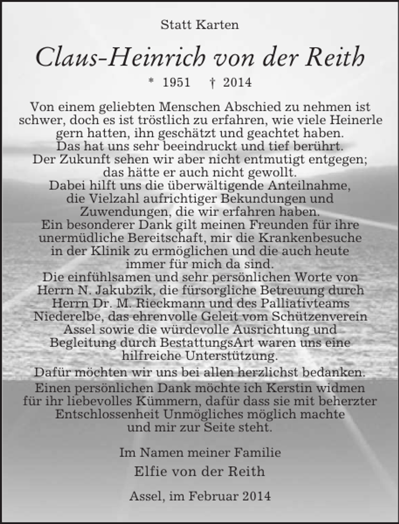 <p>Statt Karten<br />Claus-Heinrich von der Reith<br />* 1951 † 2014<br />Von einem geliebten Menschen Abschied zu nehmen ist schwer, doch es ist tröstlich zu erfahren, wie viele Heinerle gern hatten, ihn geschätzt und geachtet haben.<br />Das hat uns sehr beeindruckt und tief berührt.<br />Der Zukunft sehen wir aber nicht entmutigt entgegen;<br />das hätte er auch nicht gewollt.<br />Dabei hilft uns die überwältigende Anteilnahme,<br />die Vielzahl aufrichtiger Bekundungen und<br />Zuwendungen, die wir erfahren haben.<br />Ein besonderer Dank gilt meinen Freunden für ihre<br />unermüdliche Bereitschaft, mir die Krankenbesuche<br />in der Klinik zu ermöglichen und die auch heute<br />immer für mich da sind.<br />Die einfühlsamen und sehr persönlichen Worte von<br />Herrn N. Jakubzik, die fürsorgliche Betreuung durch<br />Herrn Dr. M. Rieckmann und des Palliativteams<br />Niederelbe, das ehrenvolle Geleit vom Schützenverein<br />Assel sowie die würdevolle Ausrichtung und<br />Begleitung durch BestattungsArt waren uns eine<br />hilfreiche Unterstützung.<br />Dafür möchten wir uns bei allen herzlichst bedanken.<br />Einen persönlichen Dank möchte ich Kerstin widmen<br />für ihr liebevolles Kümmern, dafür dass sie mit beherzter<br />Entschlossenheit Unmögliches möglich machte<br />und mir zur Seite steht.<br />Im Namen meiner Familie<br />Elfie von der Reith<br />Assel, im Februar 2014</p>