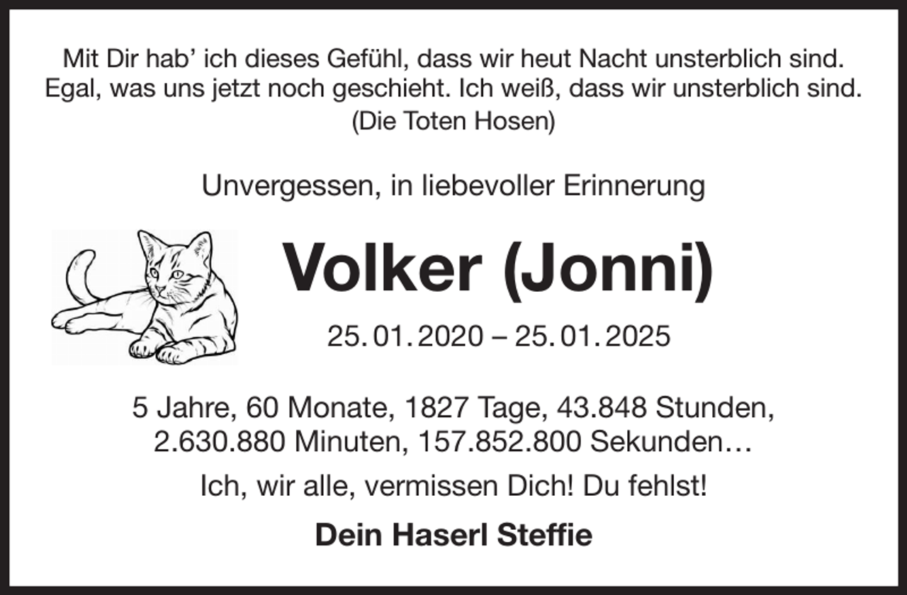 <p>Mit Dir hab' ich dieses Gefühl, dass wir heut Nacht unsterblich sind.<br />Egal, was uns jetzt noch geschieht. Ich weiß, dass wir unsterblich sind.<br />(Die Toten Hosen)<br />Unvergessen, in liebevoller Erinnerung<br />Volker (Jonni)<br />25. 01. 2020 - 25. 01. 2025<br />5 Jahre, 60 Monate, 1827 Tage, 43.848 Stunden,<br />2.630.880 Minuten, 157.852.800 Sekunden…<br />Ich, wir alle, vermissen Dich! Du fehlst!<br />Dein Haserl Steffie</p>