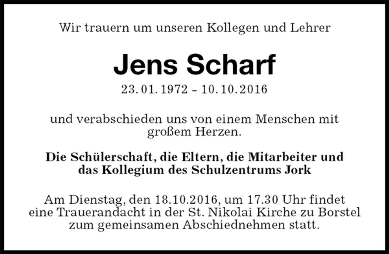 <p>Wir trauern um unseren Kollegen und Lehrer<br />Jens Scharf<br />23. 01. 1972 - 10. 10. 2016<br />und verabschieden uns von einem Menschen mit<br />großem Herzen.</p>
<p>Die Schülerschaft, die Eltern, die Mitarbeiter und<br />das Kollegium des Schulzentrums Jork<br />Am Dienstag, den 18.10.2016, um 17.30 Uhr findet<br />eine Trauerandacht in der St. Nikolai Kirche zu Borstel zum gemeinsamen Abschiednehmen statt.</p>