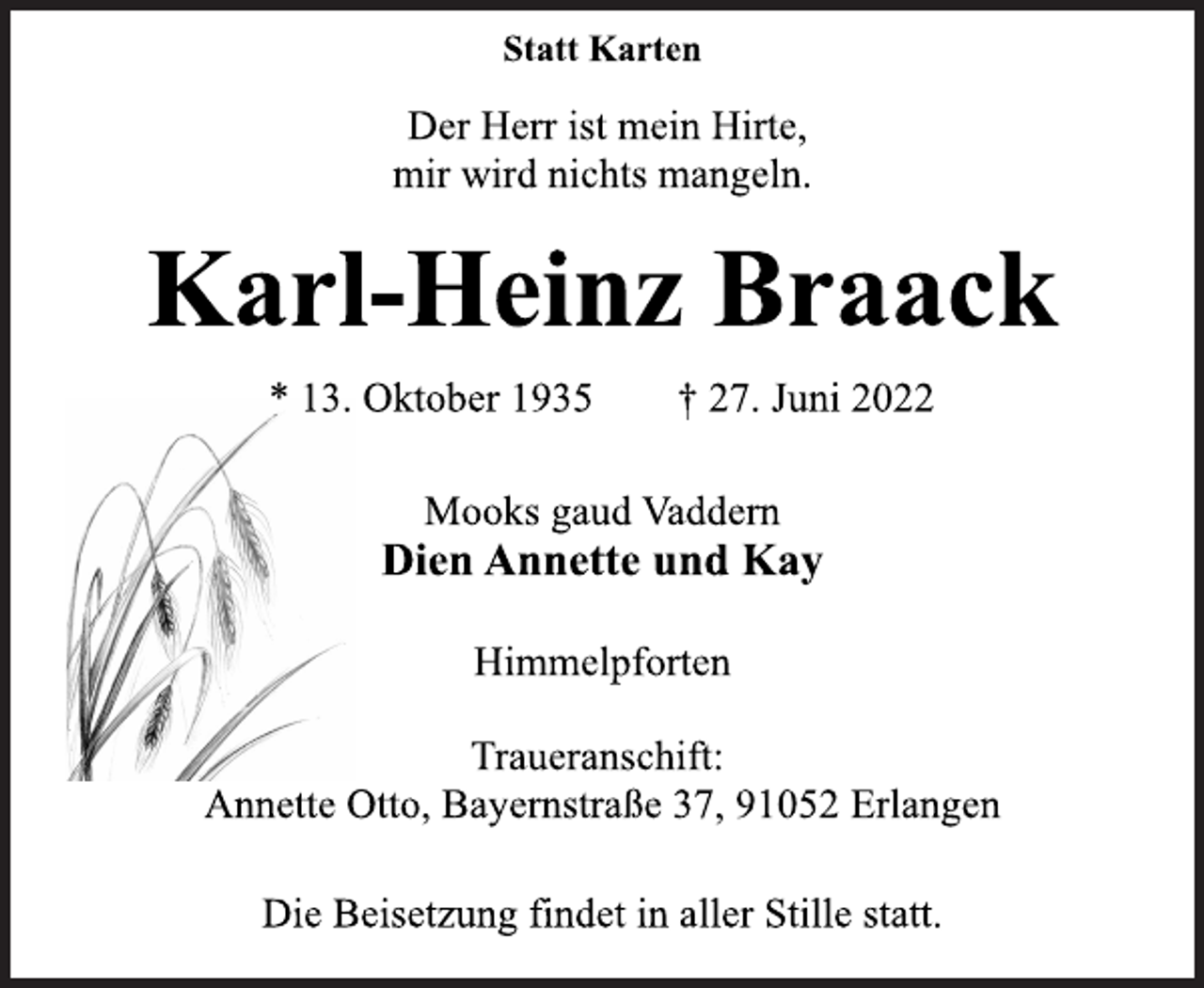 <p>Statt Karten<br />Der Herr ist mein Hirte,<br />mir wird nichts mangeln.<br />Karl-Heinz Braack<br />* 13. Oktober 1935 † 27. Juni 2022<br />Mooks gaud Vaddern<br />Dien Annette und Kay<br />Himmelpforten<br />Traueranschift:<br />Annette Otto, Bayernstraße 37, 91052 Erlangen<br />Die Beisetzung findet in aller Stille statt.</p>