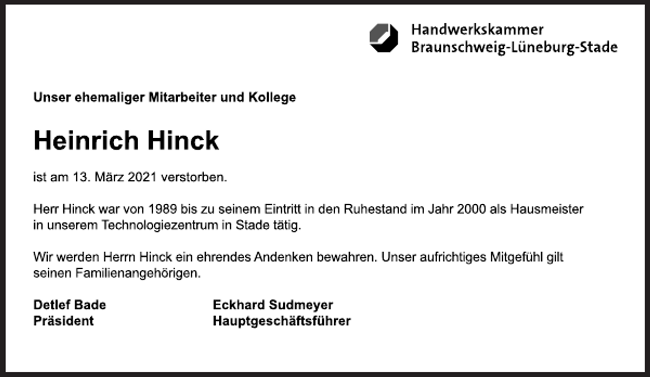 <p>Unser ehemaliger Mitarbeiter und Kollege<br />Heinrich Hinck<br />ist am 13. März 2021 verstorben.<br />Herr Hinck war von 1989 bis zu seinem Eintritt in den Ruhestand im Jahr 2000 als Hausmeister<br />in unserem Technologiezentrum in Stade tätig.<br />Wir werden Herrn Hinck ein ehrendes Andenken bewahren. Unser aufrichtiges Mitgefühl gilt<br />seinen Familienangehörigen.<br />Detlef Bade Eckhard Sudmeyer<br />Präsident Hauptgeschäftsführer</p>