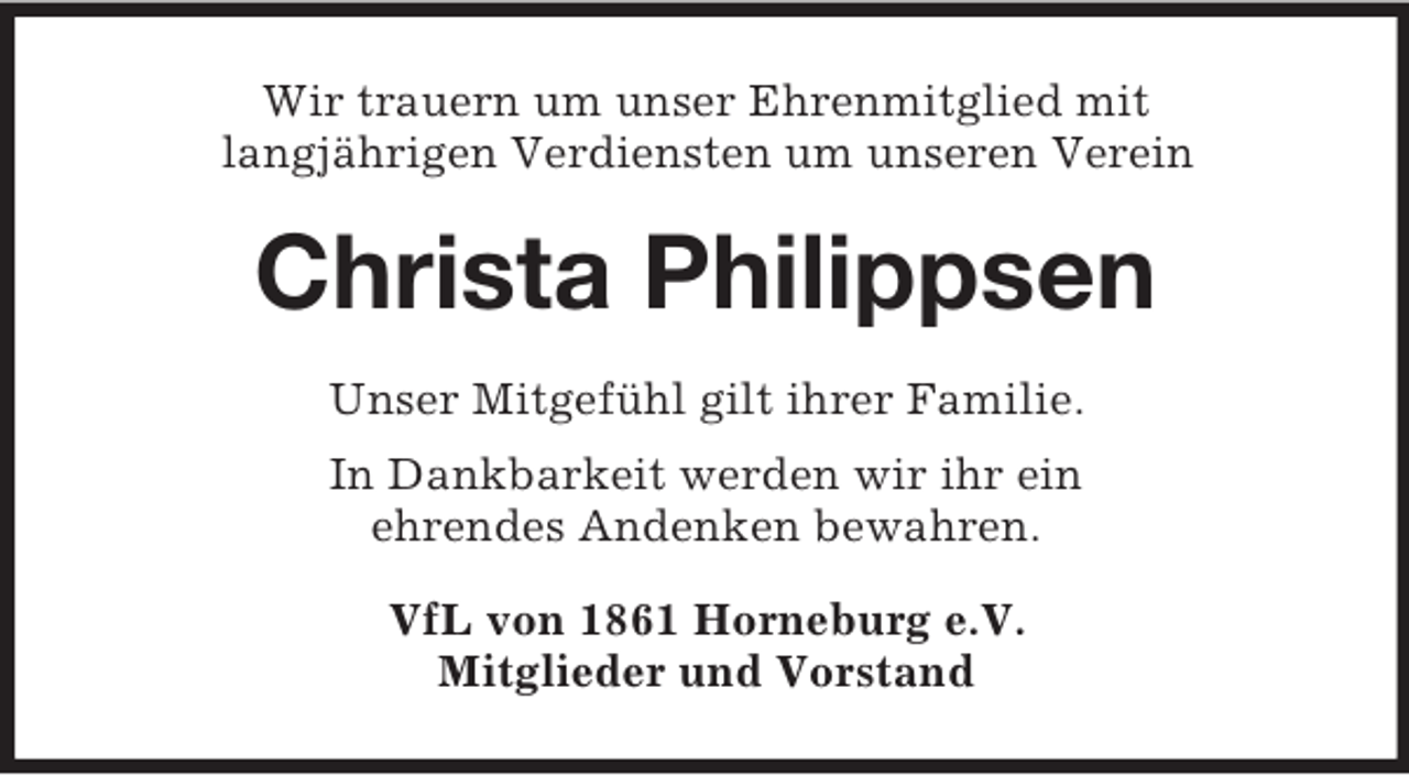 <p>Wir trauern um unser Ehrenmitglied mit<br />langjährigen Verdiensten um unseren Verein</p><p>Christa Philippsen<br />Unser Mitgefühl gilt ihrer Familie.<br />In Dankbarkeit werden wir ihr ein<br />ehrendes Andenken bewahren.<br />VfL von 1861 Horneburg e.V.<br />Mitglieder und Vorstand</p>
