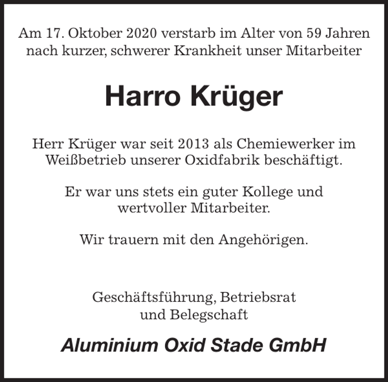 <p>Am 17. Oktober 2020 verstarb im Alter von 59 Jahren<br />nach kurzer, schwerer Krankheit unser Mitarbeiter<br />Harro Krüger<br />Herr Krüger war seit 2013 als Chemiewerker im Weißbetrieb unserer Oxidfabrik beschäftigt.</p>
<p>Er war uns stets ein guter Kollege und<br />wertvoller Mitarbeiter.</p>
<p>Wir trauern mit den Angehörigen.</p>
<p>Geschäftsführung, Betriebsrat<br />und Belegschaft<br />Aluminium Oxid Stade GmbH</p>
