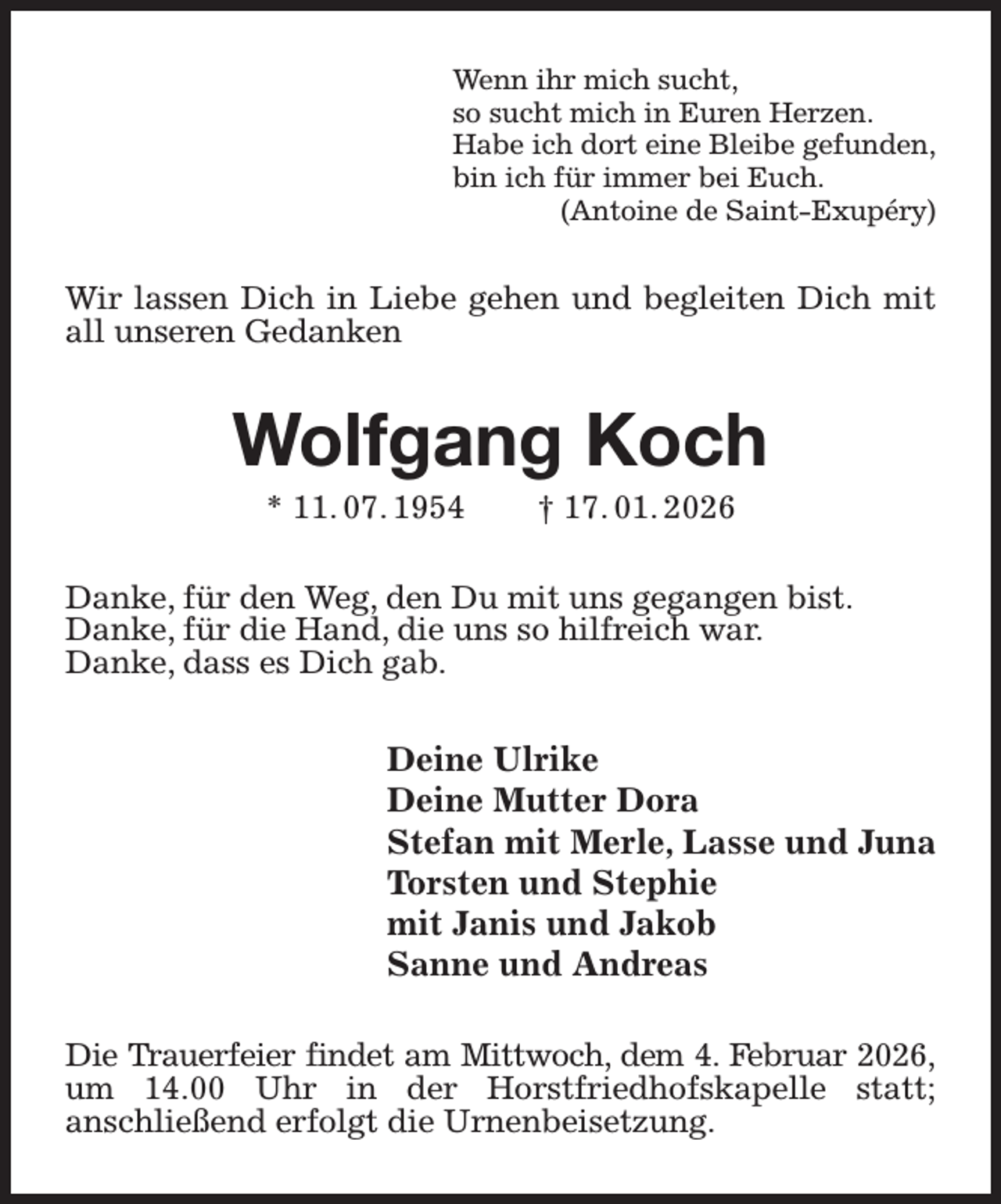 <p>Wenn ihr mich sucht,<br />so sucht mich in Euren Herzen.<br />Habe ich dort eine Bleibe gefunden,<br />bin ich für immer bei Euch.<br />(Antoine de Saint-Exupéry)<br />Wir lassen Dich in Liebe gehen und begleiten Dich mit all unseren Gedanken<br />Wolfgang Koch<br />* 11. 07. 1954 † 17. 01. 2026<br />Danke, für den Weg, den Du mit uns gegangen bist.<br />Danke, für die Hand, die uns so hilfreich war.<br />Danke, dass es Dich gab.<br />Deine Ulrike<br />Deine Mutter Dora<br />Stefan mit Merle, Lasse und Juna<br />Torsten und Stephie<br />mit Janis und Jakob<br />Sanne und Andreas<br />Die Trauerfeier findet am Mittwoch, dem 4. Februar 2026,<br />um 14.00 Uhr in der Horstfriedhofskapelle statt;<br />anschließend erfolgt die Urnenbeisetzung.</p>