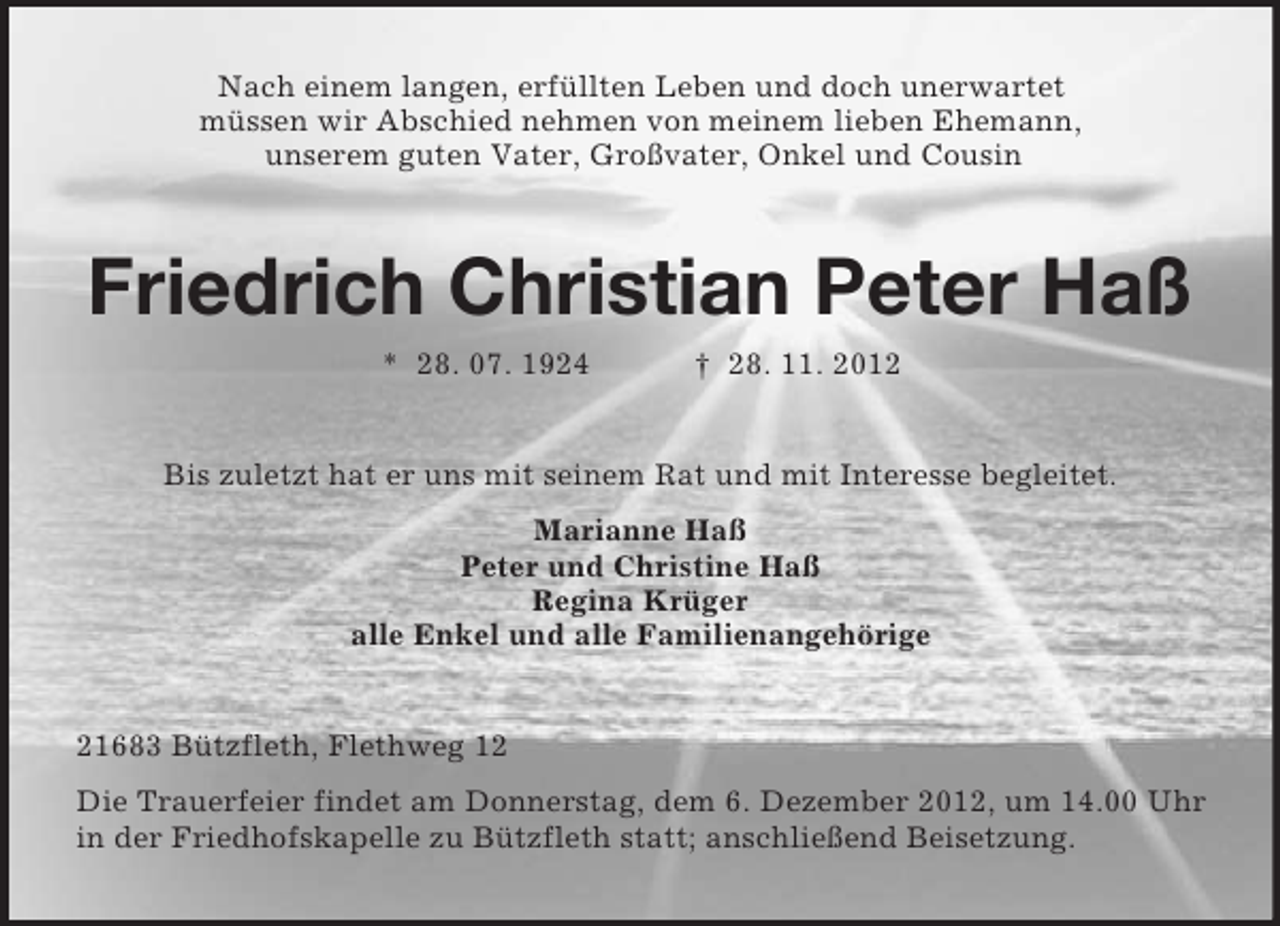 <p>Nach einem langen, erfüllten Leben und doch unerwartet<br />müssen wir Abschied nehmen von meinem lieben Ehemann,<br />unserem guten Vater, Großvater, Onkel und Cousin</p><p>Friedrich Christian Peter Haß<br />* 28. 07. 1924</p><p>† 28. 11. 2012</p><p>Bis zuletzt hat er uns mit seinem Rat und mit Interesse begleitet.<br />Marianne Haß<br />Peter und Christine Haß<br />Regina Krüger<br />alle Enkel und alle Familienangehörige</p><p>21683 Bützfleth, Flethweg 12<br />Die Trauerfeier findet am Donnerstag, dem 6. Dezember 2012, um 14.00 Uhr<br />in der Friedhofskapelle zu Bützfleth statt; anschließend Beisetzung.</p>