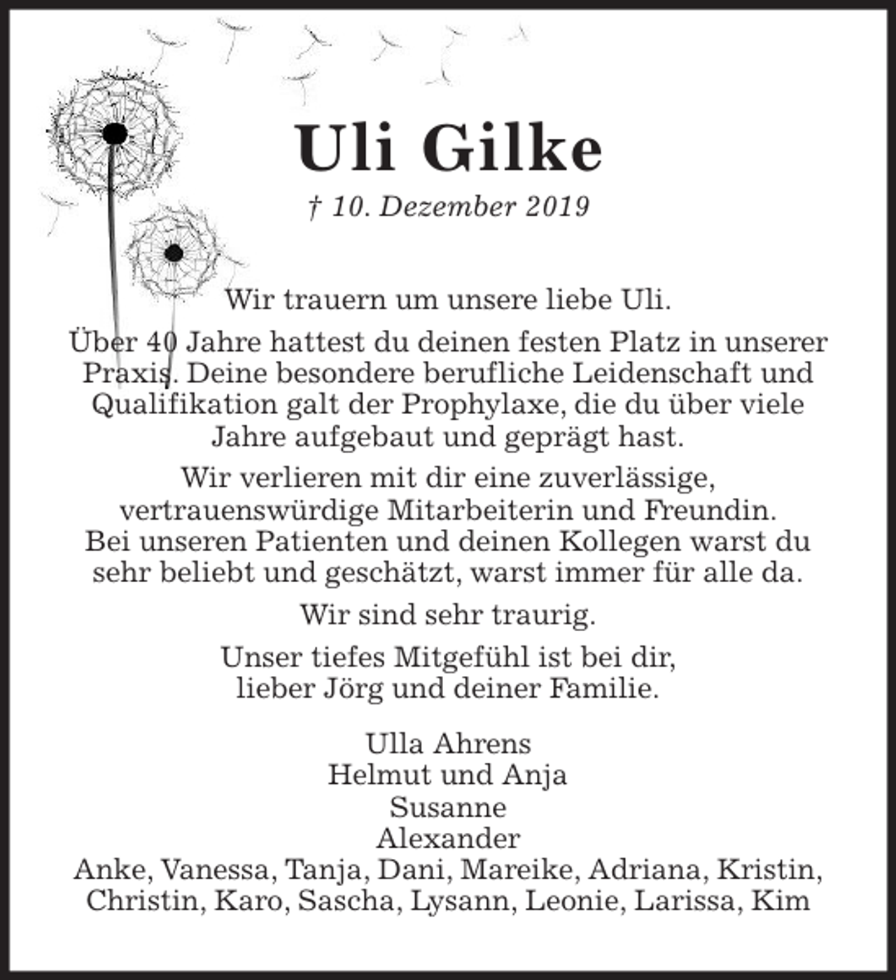 <p>Uli Gilke<br />† 10. Dezember 2019<br />Wir trauern um unsere liebe Uli.<br />Über 40 Jahre hattest du deinen festen Platz in unserer Praxis. Deine besondere berufliche Leidenschaft und Qualifikation galt der Prophylaxe, die du über viele Jahre aufgebaut und geprägt hast.<br />Wir verlieren mit dir eine zuverlässige,<br />vertrauenswürdige Mitarbeiterin und Freundin.<br />Bei unseren Patienten und deinen Kollegen warst du sehr beliebt und geschätzt, warst immer für alle da.<br />Wir sind sehr traurig.<br />Unser tiefes Mitgefühl ist bei dir,<br />lieber Jörg und deiner Familie.<br />Ulla Ahrens<br />Helmut und Anja<br />Susanne<br />Alexander<br />Anke, Vanessa, Tanja, Dani, Mareike, Adriana, Kristin,<br />Christin, Karo, Sascha, Lysann, Leonie, Larissa, Kim</p>