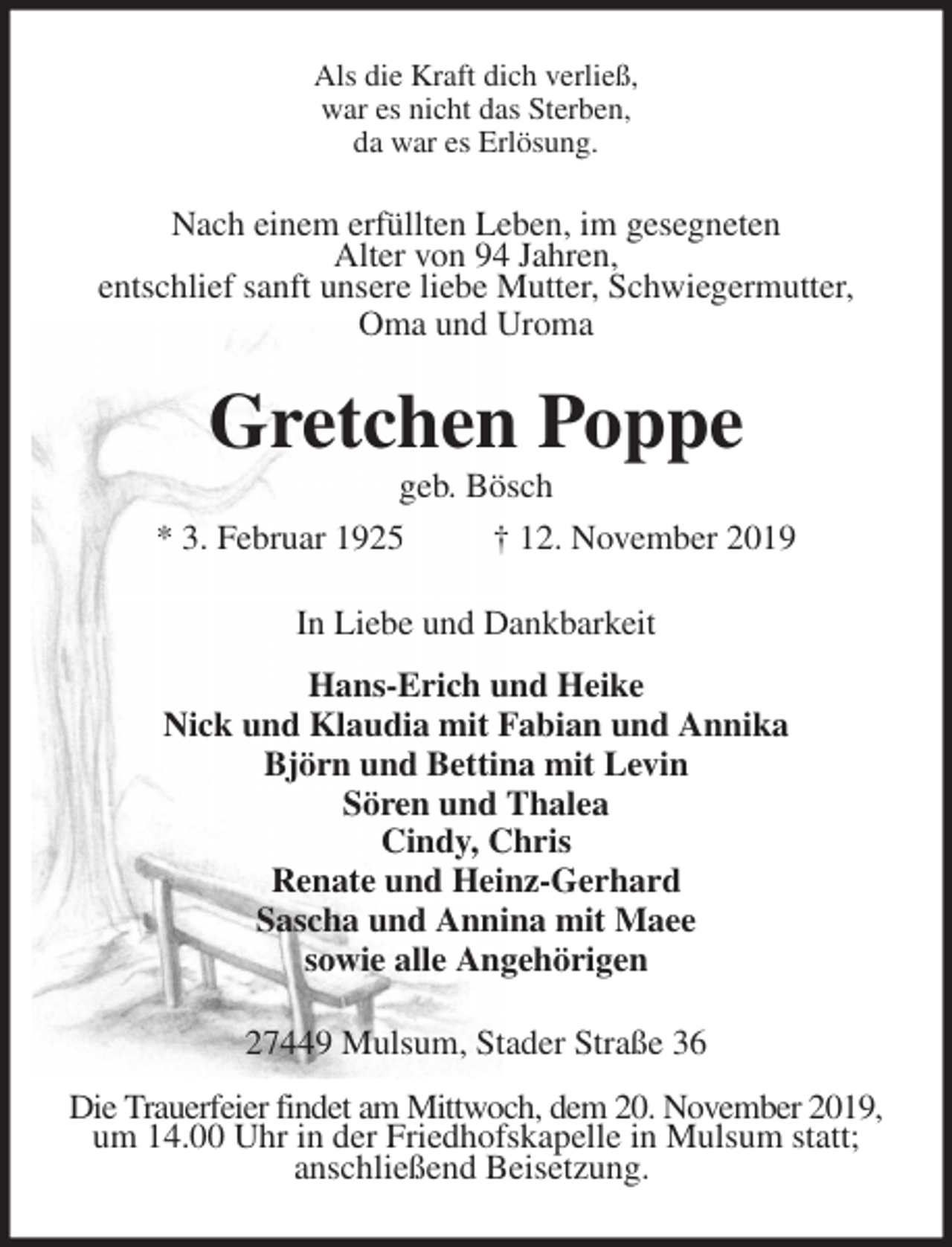 <p>Als die Kraft dich verließ,<br />war es nicht das Sterben,<br />da war es Erlösung.<br />Nach einem erfüllten Leben, im gesegneten<br />Alter von 94 Jahren,<br />entschlief sanft unsere liebe Mutter, Schwiegermutter,<br />Oma und Uroma<br />Gretchen Poppe<br />geb. Bösch<br />* 3. Februar 1925 † 12. November 2019<br />In Liebe und Dankbarkeit</p><p>Hans-Erich und Heike<br />Nick und Klaudia mit Fabian und Annika<br />Björn und Bettina mit Levin<br />Sören und Thalea<br />Cindy, Chris<br />Renate und Heinz-Gerhard<br />Sascha und Annina mit Maee<br />sowie alle Angehörigen<br />27449 Mulsum, Stader Straße 36</p><p>Die Trauerfeier findet am Mittwoch, dem 20. November 2019,<br />um 14.00 Uhr in der Friedhofskapelle in Mulsum statt;<br />anschließend Beisetzung.</p>