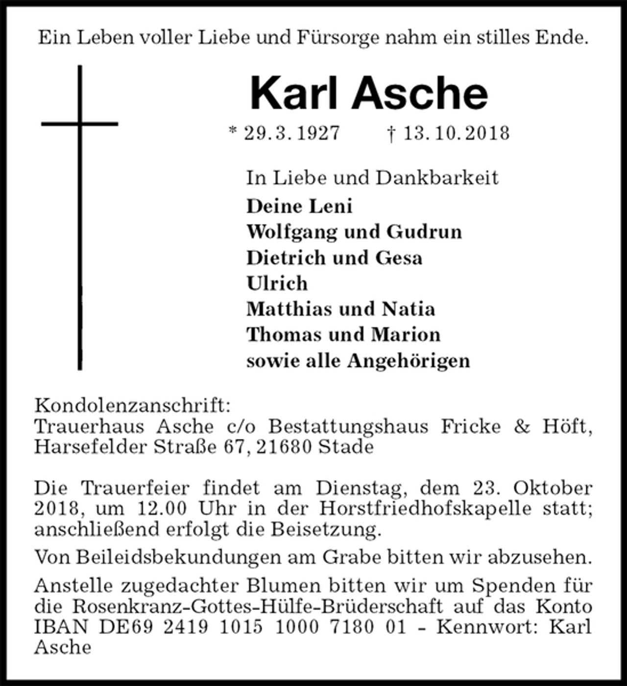 <p>Ein Leben voller Liebe und Fürsorge nahm ein stilles Ende.<br />Karl Asche<br />* 29. 3. 1927 † 13. 10. 2018<br />In Liebe und Dankbarkeit<br />Deine Leni<br />Wolfgang und Gudrun<br />Dietrich und Gesa<br />Ulrich<br />Matthias und Natia<br />Thomas und Marion<br />sowie alle Angehörigen<br />Kondolenzanschrift:<br />Trauerhaus Asche c/o Bestattungshaus Fricke &amp; Höft,<br />Harsefelder Straße 67, 21680 Stade</p>
<p>Die Trauerfeier findet am Dienstag, dem 23. Oktober 2018, um 12.00 Uhr in der Horstfriedhofskapelle statt; anschließend erfolgt die Beisetzung.<br />Von Beileidsbekundungen am Grabe bitten wir abzusehen.<br />Anstelle zugedachter Blumen bitten wir um Spenden für die Rosenkranz-Gottes-Hülfe-Brüderschaft auf das Konto<br />IBAN DE69 2419 1015 1000 7180 01 - Kennwort: Karl Asche</p>