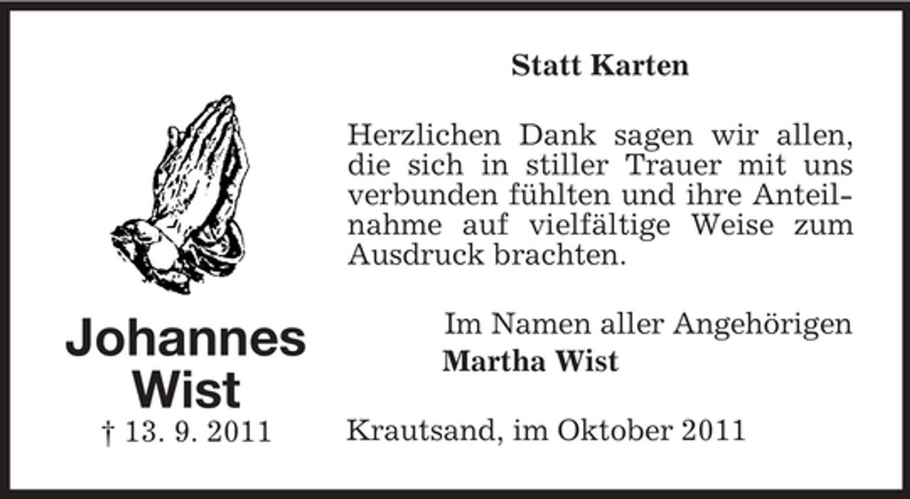 <p>Statt Karten<br />Herzlichen Dank sagen wir allen,<br />die sich in stiller Trauer mit uns<br />verbunden fühlten und ihre Anteilnahme auf vielfältige Weise zum<br />Ausdruck brachten.</p><p>Johannes<br />Wist<br />† 13. 9. 2011</p><p>Im Namen aller Angehörigen<br />Martha Wist<br />Krautsand, im Oktober 2011</p>