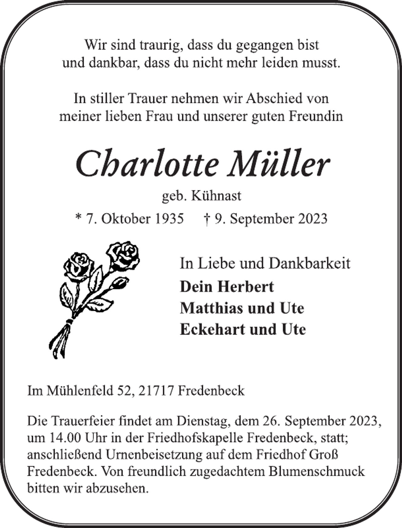 <p>Wir sind traurig, dass du gegangen bist<br />und dankbar, dass du nicht mehr leiden musst.<br />In stiller Trauer nehmen wir Abschied von<br />meiner lieben Frau und unserer guten Freundin<br />Charlotte Müller<br />geb. Kühnast<br />* 7. Oktober 1935 † 9. September 2023<br />In Liebe und Dankbarkeit<br />Dein Herbert<br />Matthias und Ute<br />Eckehart und Ute<br />Im Mühlenfeld 52, 21717 Fredenbeck<br />Die Trauerfeier findet am Dienstag, dem 26. September 2023,<br />um 14.00 Uhr in der Friedhofskapelle Fredenbeck, statt;<br />anschließend Urnenbeisetzung auf dem Friedhof Groß<br />Fredenbeck. Von freundlich zugedachtem Blumenschmuck<br />bitten wir abzusehen.</p>