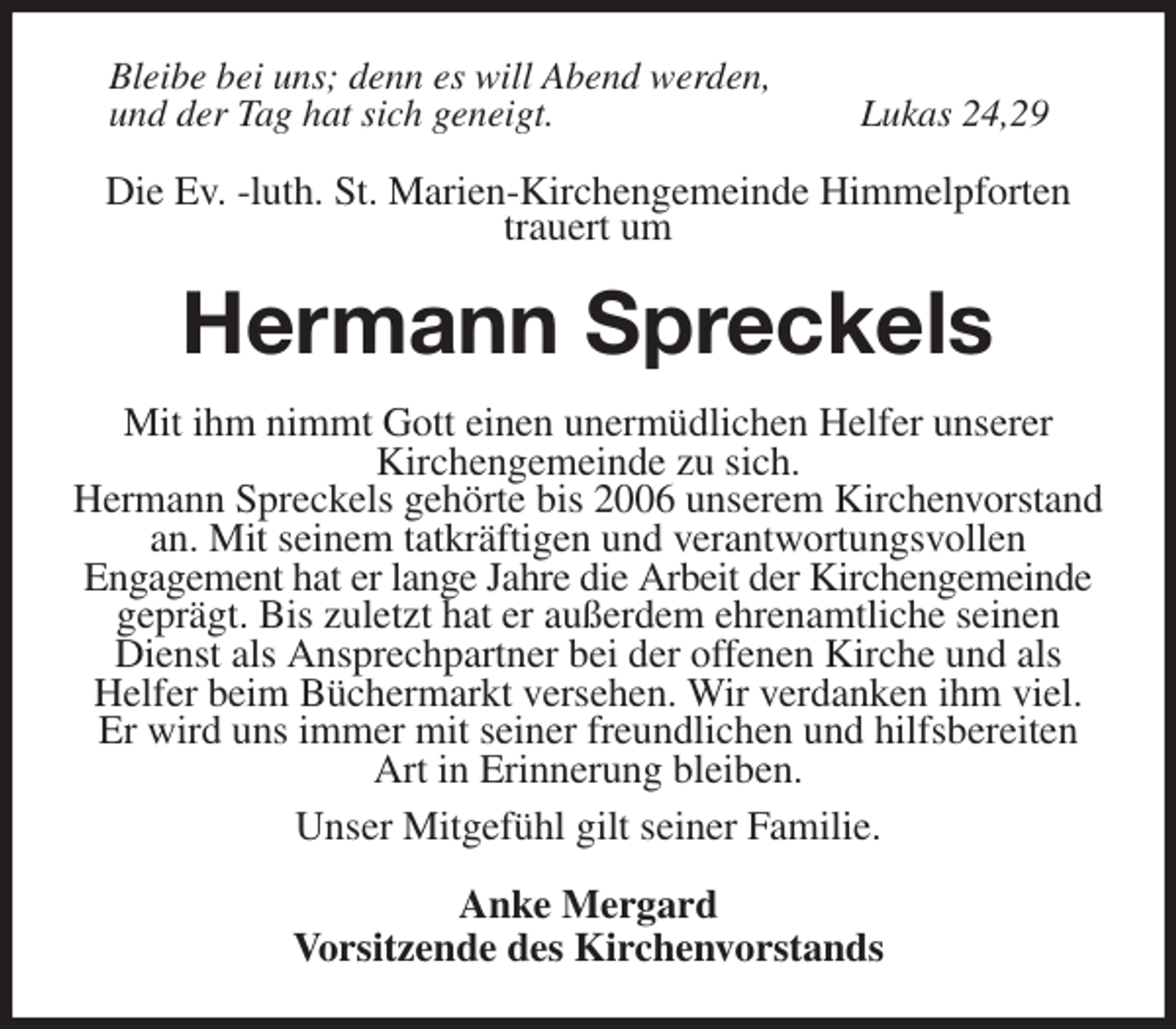 <p>Bleibe bei uns; denn es will Abend werden,<br />und der Tag hat sich geneigt. Lukas 24,29</p><p>Die Ev. -luth. St. Marien-Kirchengemeinde Himmelpforten<br />trauert um<br />Hermann Spreckels<br />Mit ihm nimmt Gott einen unermüdlichen Helfer unserer<br />Kirchengemeinde zu sich.<br />Hermann Spreckels gehörte bis 2006 unserem Kirchenvorstand an. Mit seinem tatkräftigen und verantwortungsvollen<br />Engagement hat er lange Jahre die Arbeit der Kirchengemeinde geprägt. Bis zuletzt hat er außerdem ehrenamtliche seinen Dienst als Ansprechpartner bei der offenen Kirche und als<br />Helfer beim Büchermarkt versehen. Wir verdanken ihm viel.<br />Er wird uns immer mit seiner freundlichen und hilfsbereiten Art in Erinnerung bleiben.<br />Unser Mitgefühl gilt seiner Familie.<br />Anke Mergard<br />Vorsitzende des Kirchenvorstands</p>