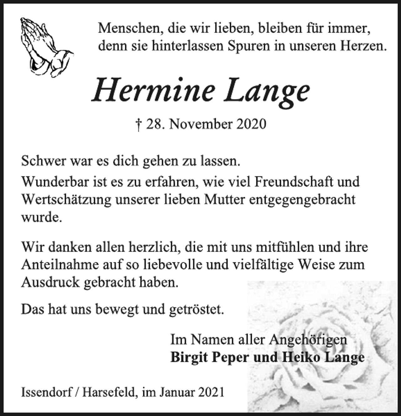 <p>Menschen, die wir lieben, bleiben für immer,<br />denn sie hinterlassen Spuren in unseren Herzen.<br />Hermine Lange<br />† 28. November 2020<br />Schwer war es dich gehen zu lassen.<br />Wunderbar ist es zu erfahren, wie viel Freundschaft und Wertschätzung unserer lieben Mutter entgegengebracht wurde.<br />Wir danken allen herzlich, die mit uns mitfühlen und ihre Anteilnahme auf so liebevolle und vielfältige Weise zum Ausdruck gebracht haben.<br />Das hat uns bewegt und getröstet.<br />Im Namen aller Angehörigen<br />Birgit Peper und Heiko Lange<br />Issendorf / Harsefeld, im Januar 2021</p>