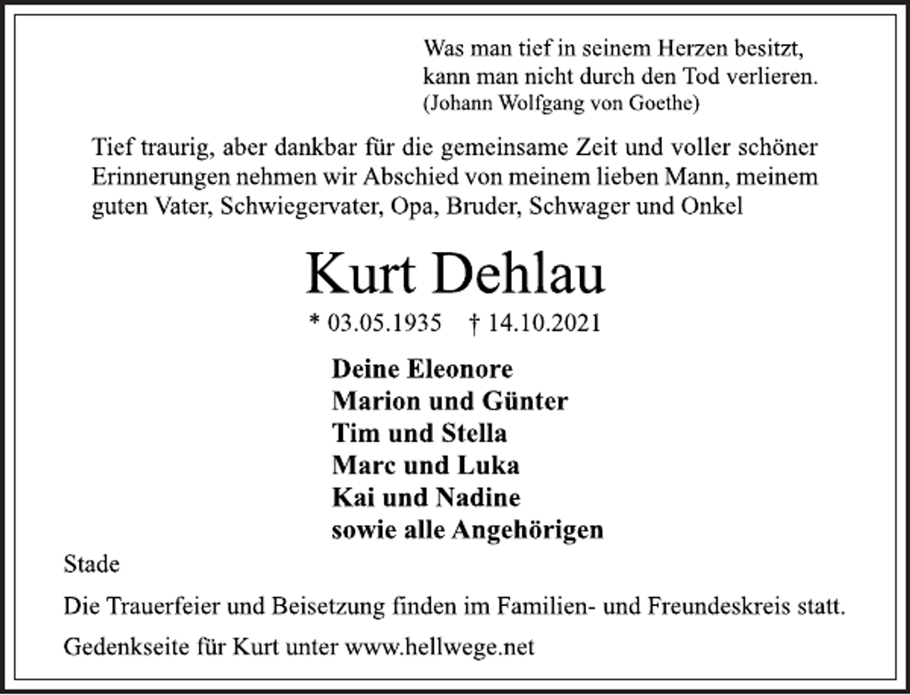 <p>Was man tief in seinem Herzen besitzt,<br />kann man nicht durch den Tod verlieren.<br />(Johann Wolfgang von Goethe)<br />Tief traurig, aber dankbar für die gemeinsame Zeit und voller schöner<br />Erinnerungen nehmen wir Abschied von meinem lieben Mann, meinem<br />guten Vater, Schwiegervater, Opa, Bruder, Schwager und Onkel<br />Kurt Dehlau<br />* 03.05.1935 † 14.10.2021<br />Deine Eleonore<br />Marion und Günter<br />Tim und Stella<br />Marc und Luka<br />Kai und Nadine<br />sowie alle Angehörigen<br />Stade<br />Die Trauerfeier und Beisetzung finden im Familien- und Freundeskreis statt.<br />Gedenkseite für Kurt unter www.hellwege.net</p>