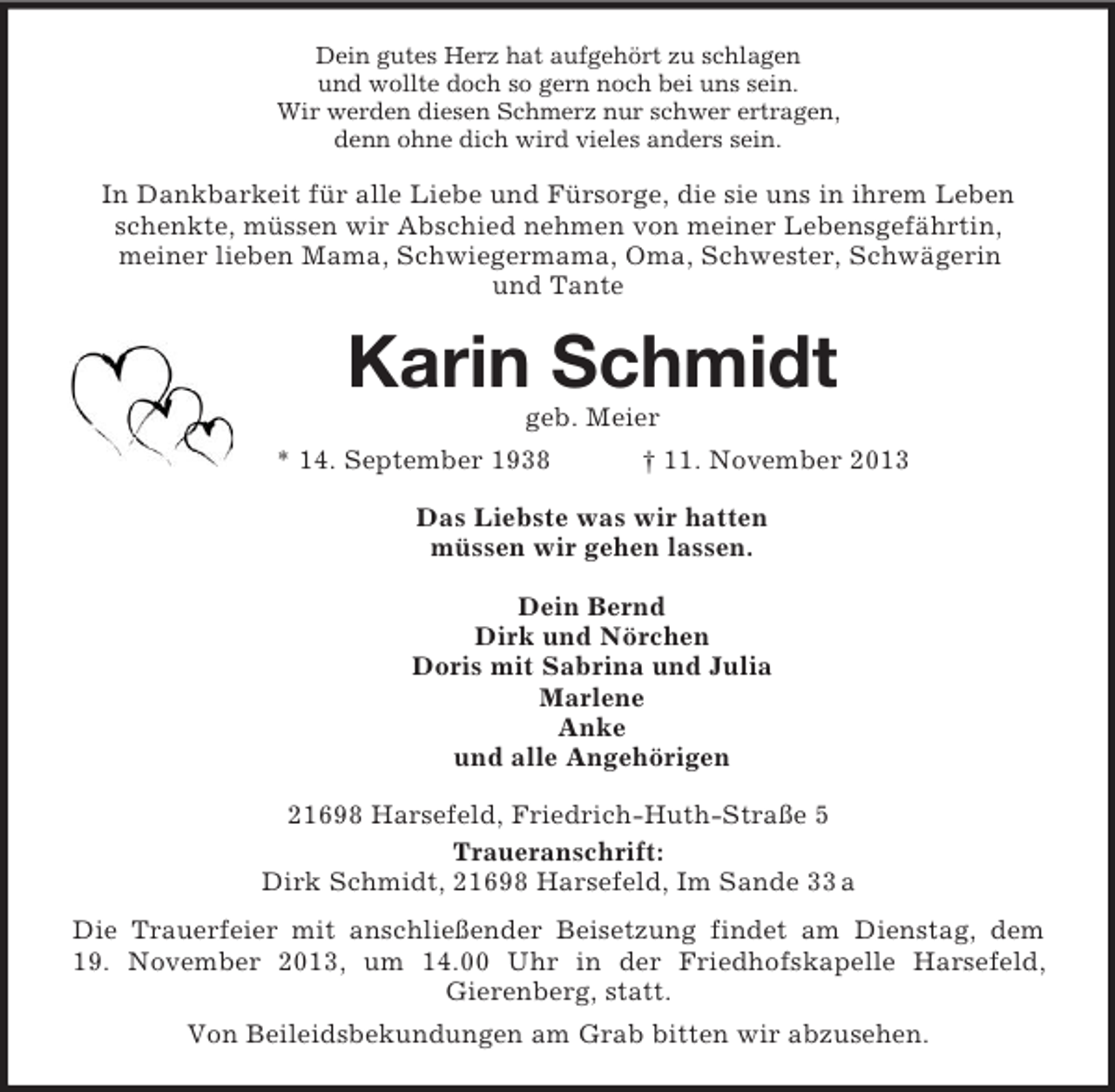 <p>Dein gutes Herz hat aufgehört zu schlagen<br />und wollte doch so gern noch bei uns sein.<br />Wir werden diesen Schmerz nur schwer ertragen,<br />denn ohne dich wird vieles anders sein.</p><p>In Dankbarkeit für alle Liebe und Fürsorge, die sie uns in ihrem Leben<br />schenkte, müssen wir Abschied nehmen von meiner Lebensgefährtin,<br />meiner lieben Mama, Schwiegermama, Oma, Schwester, Schwägerin<br />und Tante</p><p>Karin Schmidt<br />geb. Meier<br />* 14. September 1938</p><p>† 11. November 2013</p><p>Das Liebste was wir hatten<br />müssen wir gehen lassen.<br />Dein Bernd<br />Dirk und Nörchen<br />Doris mit Sabrina und Julia<br />Marlene<br />Anke<br />und alle Angehörigen<br />21698 Harsefeld, Friedrich-Huth-Straße 5<br />Traueranschrift:<br />Dirk Schmidt, 21698 Harsefeld, Im Sande 33 a<br />Die Trauerfeier mit anschließender Beisetzung findet am Dienstag, dem<br />19. November 2013, um 14.00 Uhr in der Friedhofskapelle Harsefeld,<br />Gierenberg, statt.<br />Von Beileidsbekundungen am Grab bitten wir abzusehen.</p>