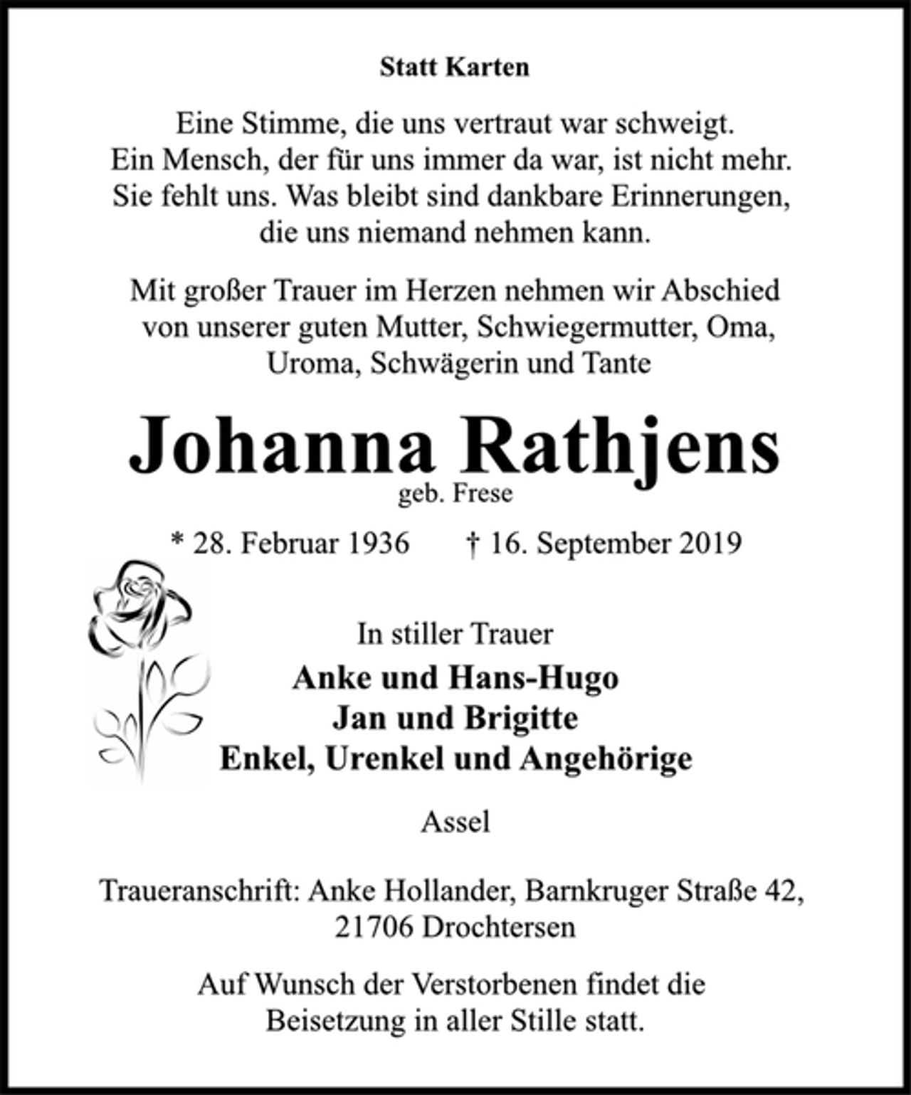 <p>Statt Karten<br />Eine Stimme, die uns vertraut war schweigt.<br />Ein Mensch, der für uns immer da war, ist nicht mehr.<br />Sie fehlt uns. Was bleibt sind dankbare Erinnerungen,<br />die uns niemand nehmen kann.<br />Mit großer Trauer im Herzen nehmen wir Abschied<br />von unserer guten Mutter, Schwiegermutter, Oma,<br />Uroma, Schwägerin und Tante<br />Johanna Rathjens<br />geb. Frese<br />* 28. Februar 1936 † 16. September 2019<br />In stiller Trauer<br />Anke und Hans-Hugo<br />Jan und Brigitte<br />Enkel, Urenkel und Angehörige<br />Assel<br />Traueranschrift: Anke Hollander, Barnkruger Straße 42,<br />21706 Drochtersen<br />Auf Wunsch der Verstorbenen findet die<br />Beisetzung in aller Stille statt.</p>