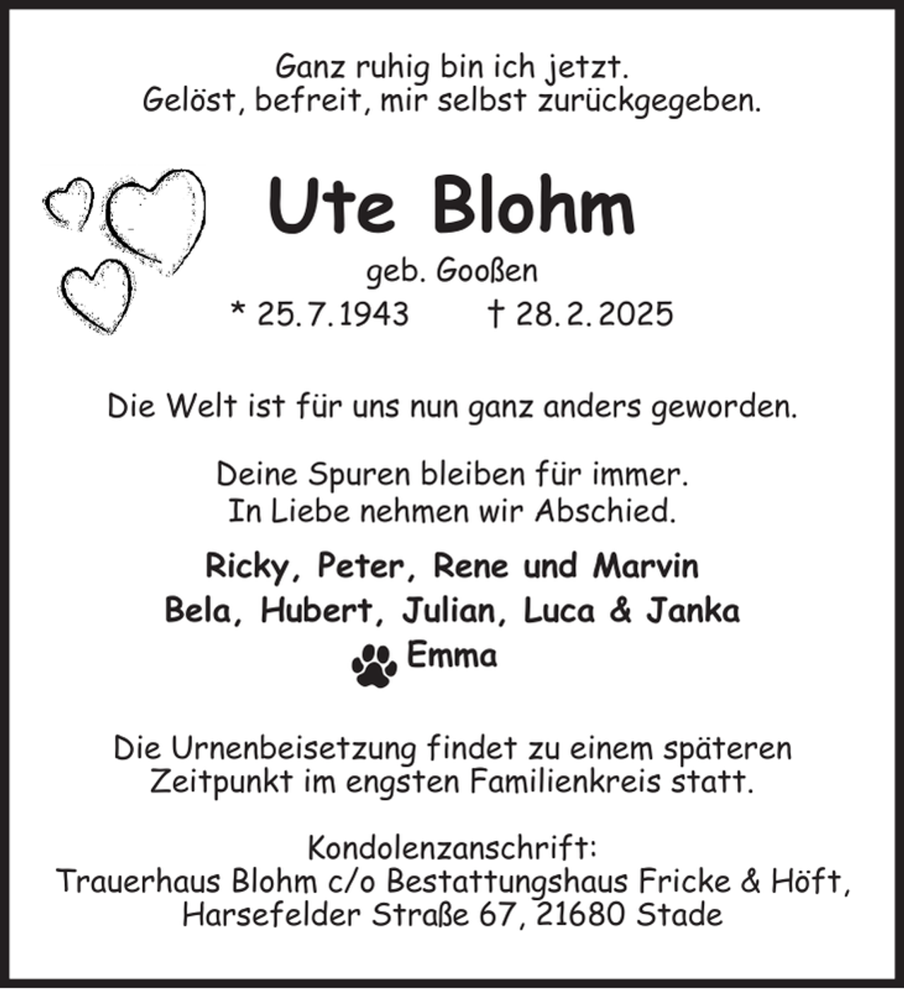 <p>Ganz ruhig bin ich jetzt.<br />Gelöst, befreit, mir selbst zurückgegeben.<br />Ute Blohm<br />geb. Gooßen<br />* 25. 7. 1943 † 28. 2. 2025<br />Die Welt ist für uns nun ganz anders geworden.</p><p>Deine Spuren bleiben für immer.<br />In Liebe nehmen wir Abschied.<br />Ricky, Peter, Rene und Marvin<br />Bela, Hubert, Julian, Luca &amp; Janka<br />Emma<br />Die Urnenbeisetzung findet zu einem späteren<br />Zeitpunkt im engsten Familienkreis statt.</p><p>Kondolenzanschrift:<br />Trauerhaus Blohm c/o Bestattungshaus Fricke &amp; Höft,<br />Harsefelder Straße 67, 21680 Stade</p>