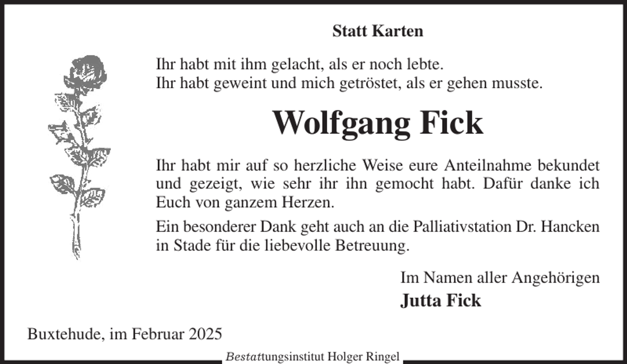 <p>Statt Karten<br />Ihr habt mit ihm gelacht, als er noch lebte.<br />Ihr habt geweint und mich getröstet, als er gehen musste.<br />Wolfgang Fick<br />Ihr habt mir auf so herzliche Weise eure Anteilnahme bekundet und gezeigt, wie sehr ihr ihn gemocht habt. Dafür danke ich Euch von ganzem Herzen.<br />Ein besonderer Dank geht auch an die Palliativstation Dr. Hancken in Stade für die liebevolle Betreuung.<br />Im Namen aller Angehörigen<br />Jutta Fick<br />Buxtehude, im Februar 2025<br />Bestattungsinstitut Holger Ringel</p>