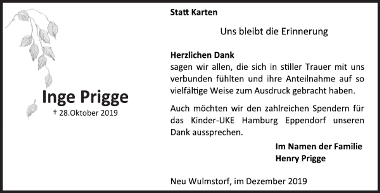 <p>Statt Karten<br />Uns bleibt die Erinnerung<br />Inge Prigge<br />† 28.Oktober 2019<br />Herzlichen Dank<br />sagen wir allen, die sich in stiller Trauer mit uns verbunden fühlten und ihre Anteilnahme auf so vielfältige Weise zum Ausdruck gebracht haben.<br />Auch möchten wir den zahlreichen Spendern für das Kinder-UKE Hamburg Eppendorf unseren Dank aussprechen.<br />Im Namen der Familie<br />Henry Prigge<br />Neu Wulmstorf, im Dezember 2019</p>